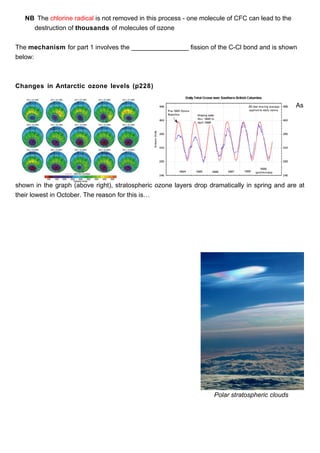 NB The chlorine radical is not removed in this process - one molecule of CFC can lead to the
     destruction of thousands of molecules of ozone


The mechanism for part 1 involves the ________________ fission of the C-Cl bond and is shown
below:



Changes in Antarctic ozone levels (p228)


                                                                                                  As




shown in the graph (above right), stratospheric ozone layers drop dramatically in spring and are at
their lowest in October. The reason for this is…




                                                                    Polar stratospheric clouds
 
