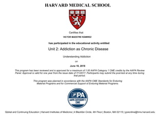 has participated in the educational activity entitled
Certifies that
VICTOR MAESTRE RAMIREZ
June 18, 2018
HARVARD MEDICAL SCHOOL
This program has been reviewed and is approved for a maximum of 1.00 AAPA Category 1 CME credits by the AAPA Review
Panel. Approval is valid for one year from the issue date of 7/1/2017. Participants may submit the post-test at any time during
that period.
Unit 2: Addiction as Chronic Disease
This program was planned in accordance with the AAPA CME Standards for Enduring
Material Programs and for Commercial Support of Enduring Material Programs.
Global and Continuing Education | Harvard Institutes of Medicine | 4 Blackfan Circle, 4th Floor | Boston, MA 02115 | gceonline@hms.harvard.edu
on
Understanding Addiction
 