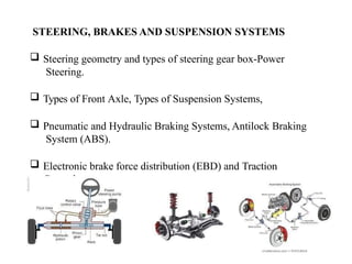 STEERING, BRAKES AND SUSPENSION SYSTEMS
 Steering geometry and types of steering gear box-Power
Steering.
 Types of Front Axle, Types of Suspension Systems,
 Pneumatic and Hydraulic Braking Systems, Antilock Braking
System (ABS).
 Electronic brake force distribution (EBD) and Traction
Control.
 