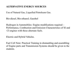 ALTERNATIVE ENERGY SOURCES
Use of Natural Gas, Liquefied Petroleum Gas.
Bio-diesel, Bio-ethanol, Gasohol
Hydrogen in Automobiles- Engine modifications required –
Performance, Combustion and Emission Characteristics of SI and
CI engines with these alternate fuels.
Electric and Hybrid Vehicles.
Fuel Cell Note: Practical Training in dismantling and assembling
of Engine parts and Transmission Systems should be given to the
students.
 