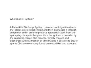 What is a CDI System?
A Capacitive Discharge Ignition is an electronic ignition device
that stores an electrical charge and then discharges it through
an ignition coil in order to produce a powerful spark from the
spark plugs in a petrol engine. Here the ignition is provided by
the capacitor charge. The capacitor simply charges and
discharges within a fraction of time making it possible to create
sparks CDIs are commonly found on motorbikes and scooters.
 