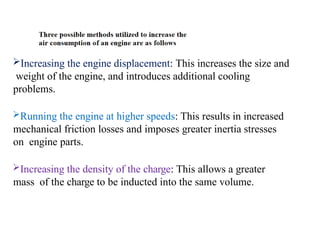 Increasing the engine displacement: This increases the size and
weight of the engine, and introduces additional cooling
problems.
Running the engine at higher speeds: This results in increased
mechanical friction losses and imposes greater inertia stresses
on engine parts.
Increasing the density of the charge: This allows a greater
mass of the charge to be inducted into the same volume.
 
