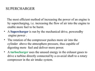 SUPERCHARGER
The most efficient method of increasing the power of an engine is
by supercharging, i.e. increasing the flow of air into the engine to
enable more fuel to be burnt.
• A Supercharger is run by the mechanical drive, poweredby
engine power .
• The rotation of the compressor pushes more air into the
cylinder above the atmosphere pressure, thus capable of
digesting more fuel and deliver more power.
• A turbocharger uses the unused energy in the exhaust gases to
drive a turbine directly connected by a co-axial shaft to a rotary
compressor in the air intake system.
 