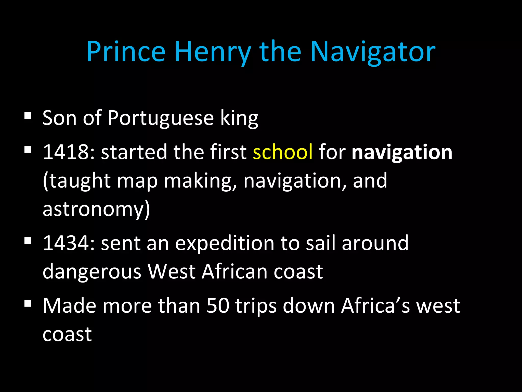  Son of Portuguese king
 1418: started the first school for navigation
(taught map making, navigation, and
astronomy)
 1434: sent an expedition to sail around
dangerous West African coast
 Made more than 50 trips down Africa’s west
coast
Prince Henry the Navigator
 