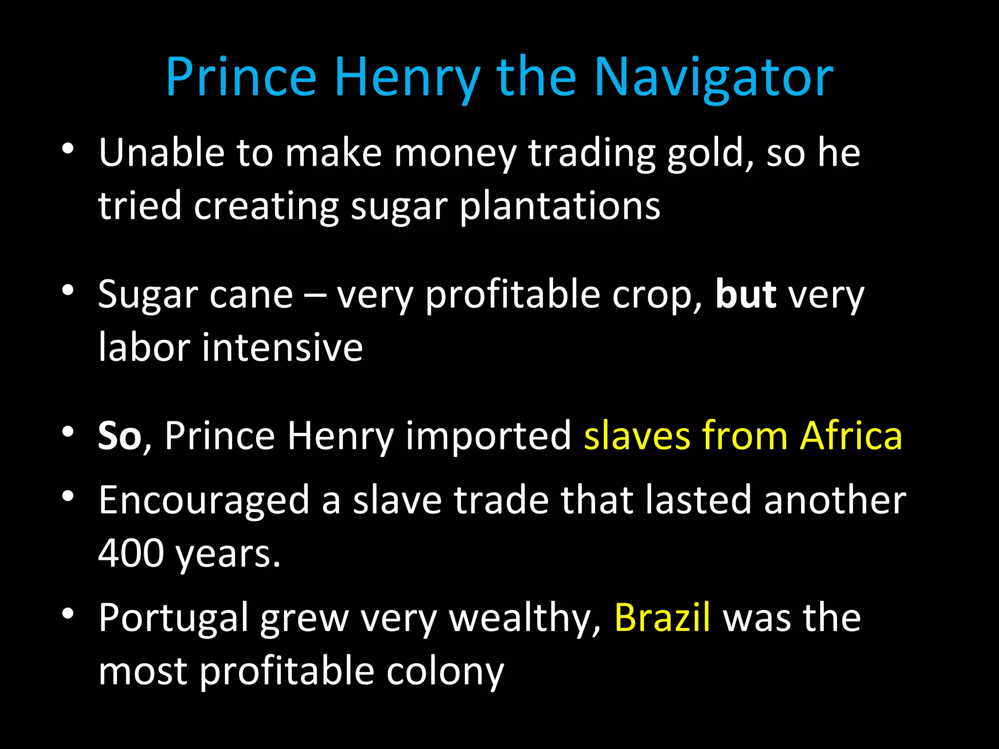 Prince Henry the Navigator
• Unable to make money trading gold, so he
tried creating sugar plantations
• Sugar cane – very profitable crop, but very
labor intensive
• So, Prince Henry imported slaves from Africa
• Encouraged a slave trade that lasted another
400 years.
• Portugal grew very wealthy, Brazil was the
most profitable colony
 