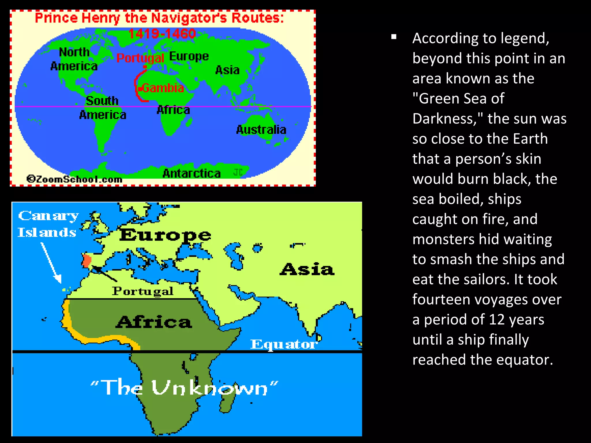  According to legend,
beyond this point in an
area known as the
"Green Sea of
Darkness," the sun was
so close to the Earth
that a person’s skin
would burn black, the
sea boiled, ships
caught on fire, and
monsters hid waiting
to smash the ships and
eat the sailors. It took
fourteen voyages over
a period of 12 years
until a ship finally
reached the equator.
 