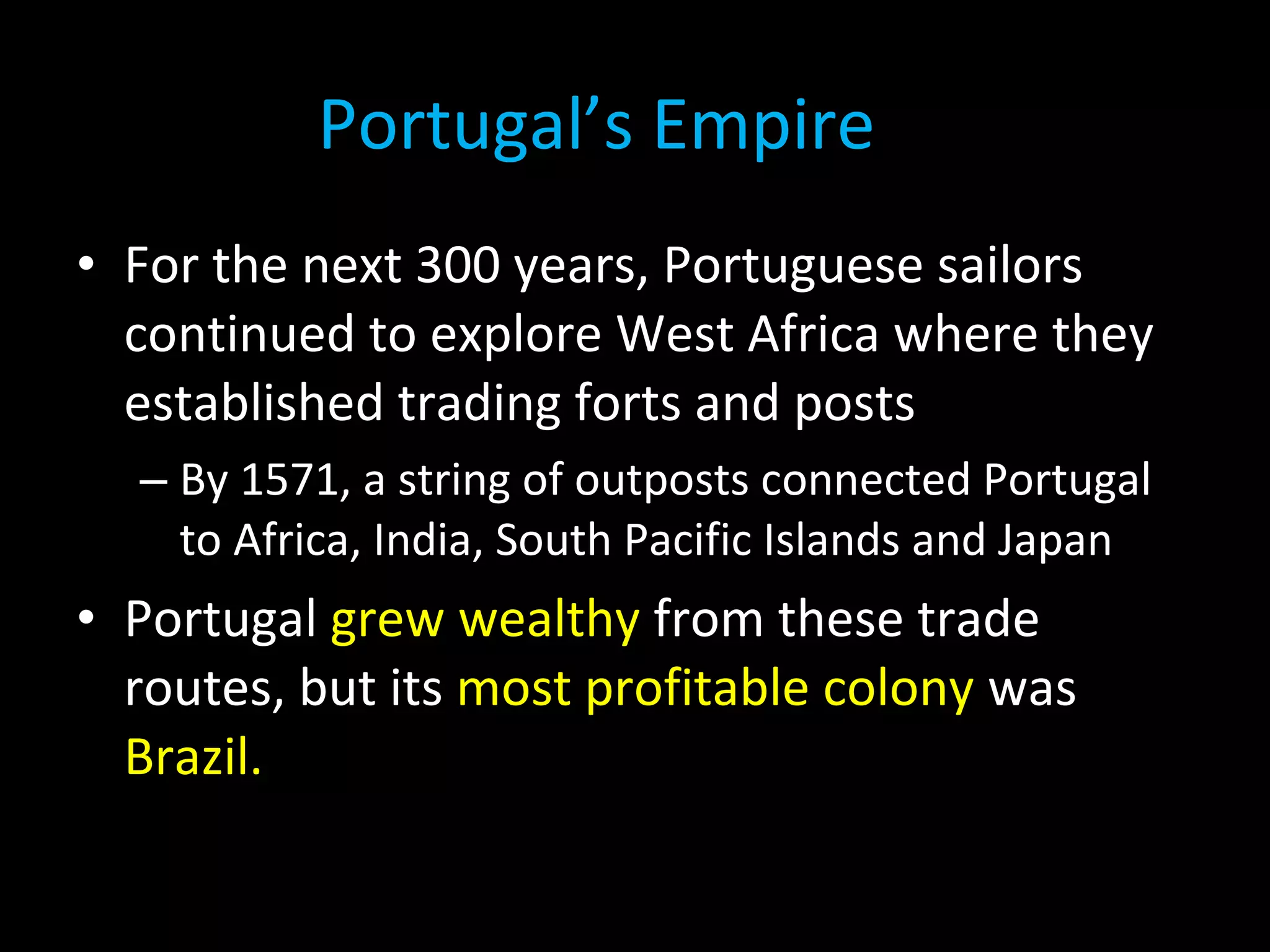 • For the next 300 years, Portuguese sailors
continued to explore West Africa where they
established trading forts and posts
– By 1571, a string of outposts connected Portugal
to Africa, India, South Pacific Islands and Japan
• Portugal grew wealthy from these trade
routes, but its most profitable colony was
Brazil.
Portugal’s Empire
 