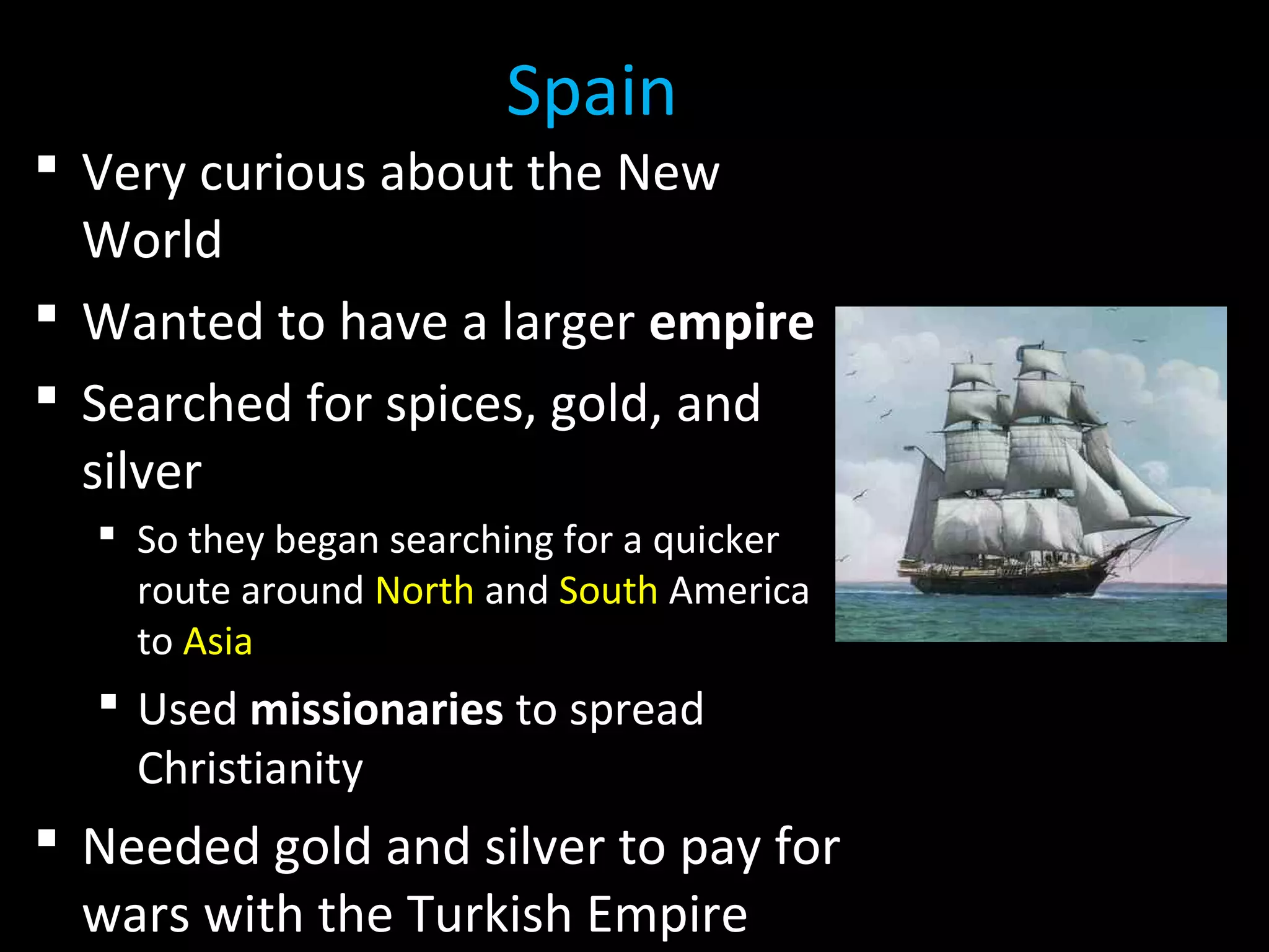  Very curious about the New
World
 Wanted to have a larger empire
 Searched for spices, gold, and
silver
 So they began searching for a quicker
route around North and South America
to Asia
 Used missionaries to spread
Christianity
 Needed gold and silver to pay for
wars with the Turkish Empire
Spain
 