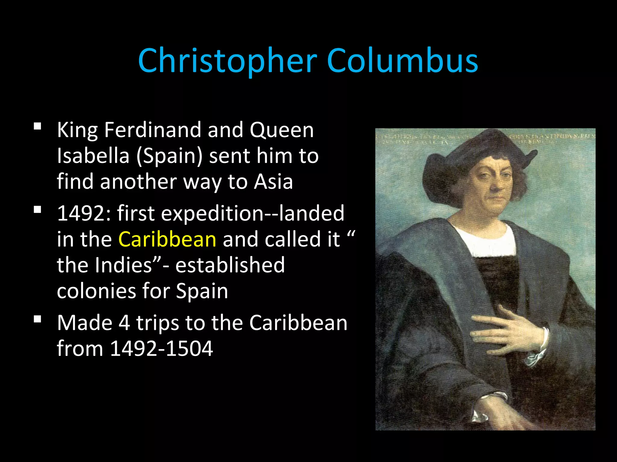  King Ferdinand and Queen
Isabella (Spain) sent him to
find another way to Asia
 1492: first expedition--landed
in the Caribbean and called it “
the Indies”- established
colonies for Spain
 Made 4 trips to the Caribbean
from 1492-1504
Christopher Columbus
 