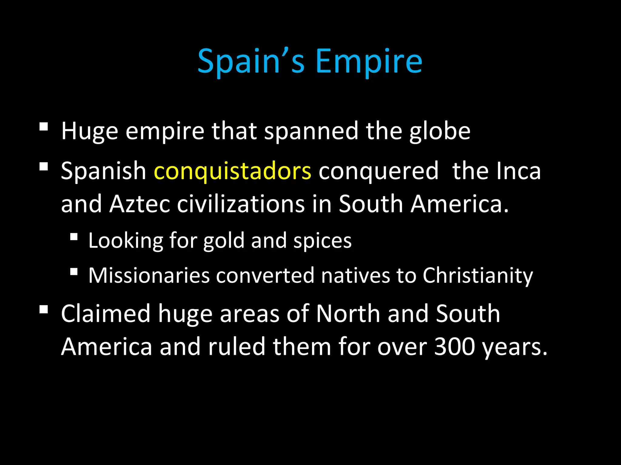  Huge empire that spanned the globe
 Spanish conquistadors conquered the Inca
and Aztec civilizations in South America.
 Looking for gold and spices
 Missionaries converted natives to Christianity
 Claimed huge areas of North and South
America and ruled them for over 300 years.
Spain’s Empire
 