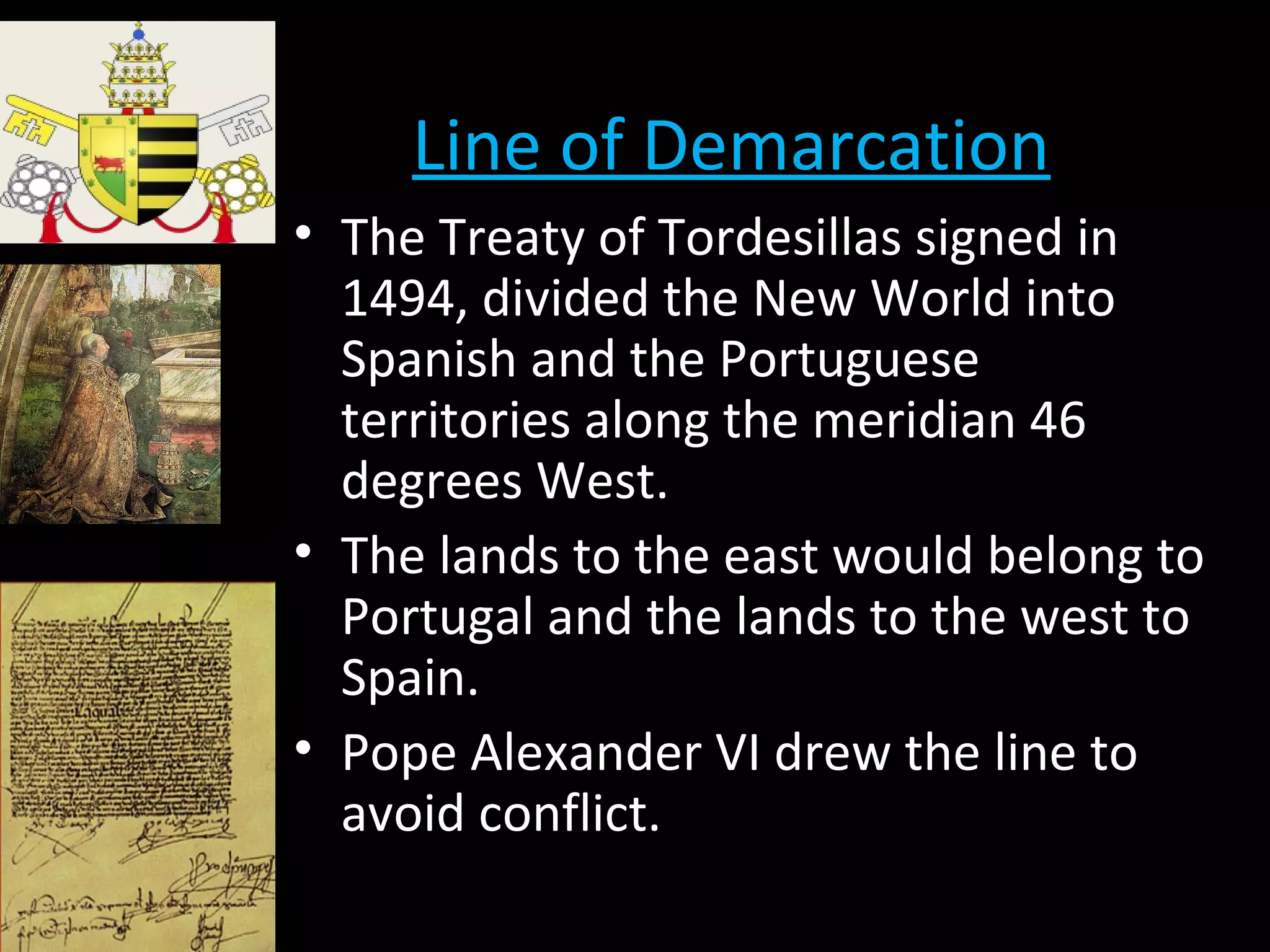 Line of Demarcation
• The Treaty of Tordesillas signed in
1494, divided the New World into
Spanish and the Portuguese
territories along the meridian 46
degrees West.
• The lands to the east would belong to
Portugal and the lands to the west to
Spain.
• Pope Alexander VI drew the line to
avoid conflict.
 