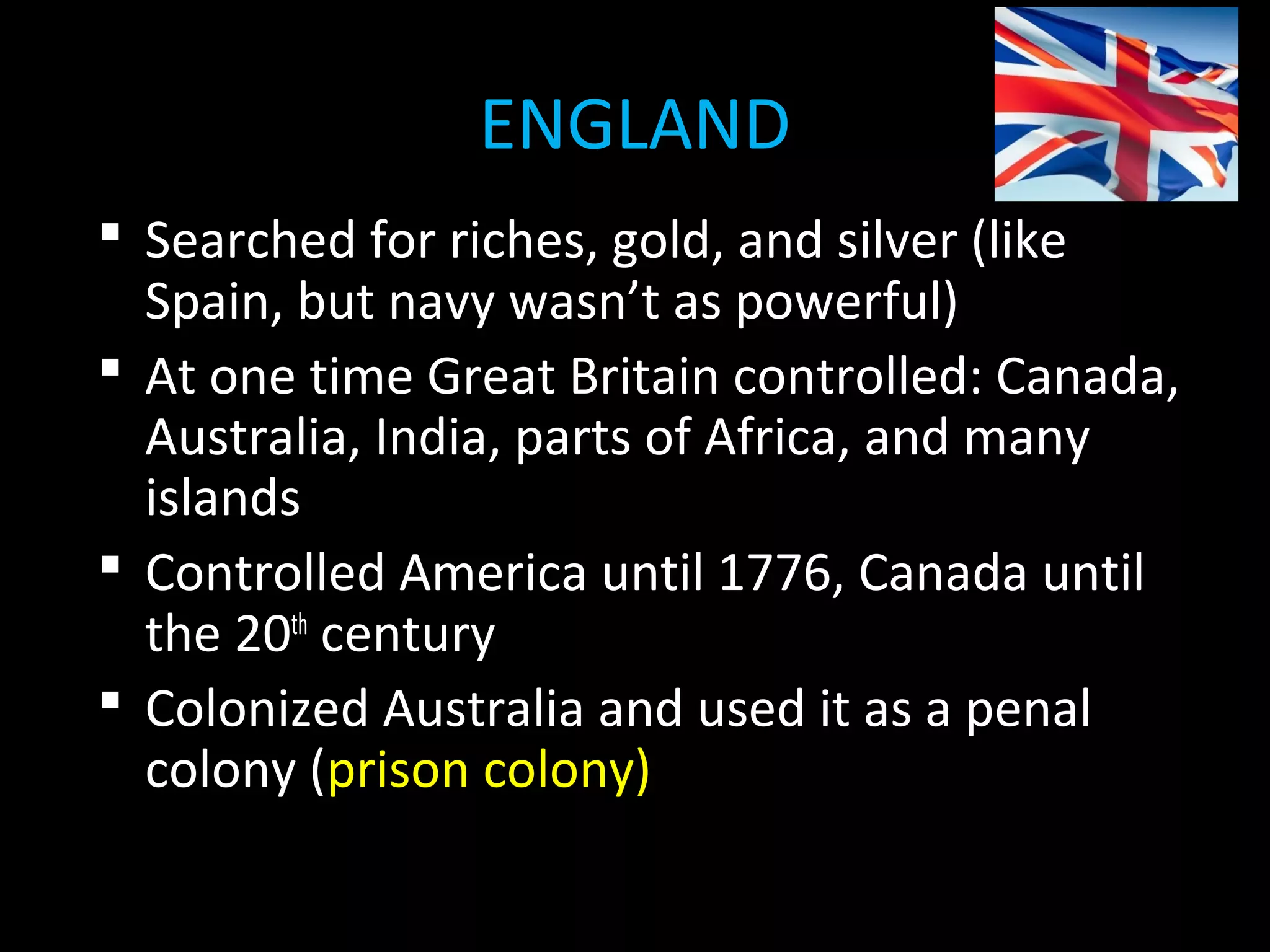  Searched for riches, gold, and silver (like
Spain, but navy wasn’t as powerful)
 At one time Great Britain controlled: Canada,
Australia, India, parts of Africa, and many
islands
 Controlled America until 1776, Canada until
the 20th
century
 Colonized Australia and used it as a penal
colony (prison colony)
ENGLAND
 