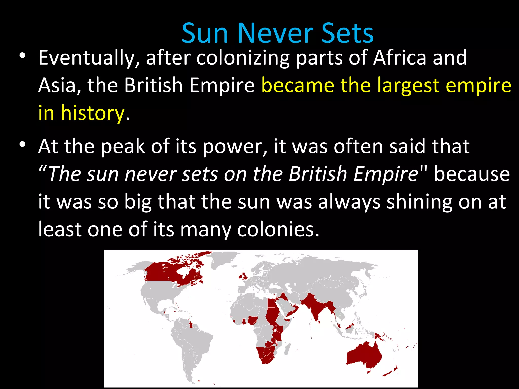 The Sun Never Sets
• Eventually, after colonizing parts of Africa and
Asia, the British Empire became the largest empire
in history.
• At the peak of its power, it was often said that
“The sun never sets on the British Empire" because
it was so big that the sun was always shining on at
least one of its many colonies.
 