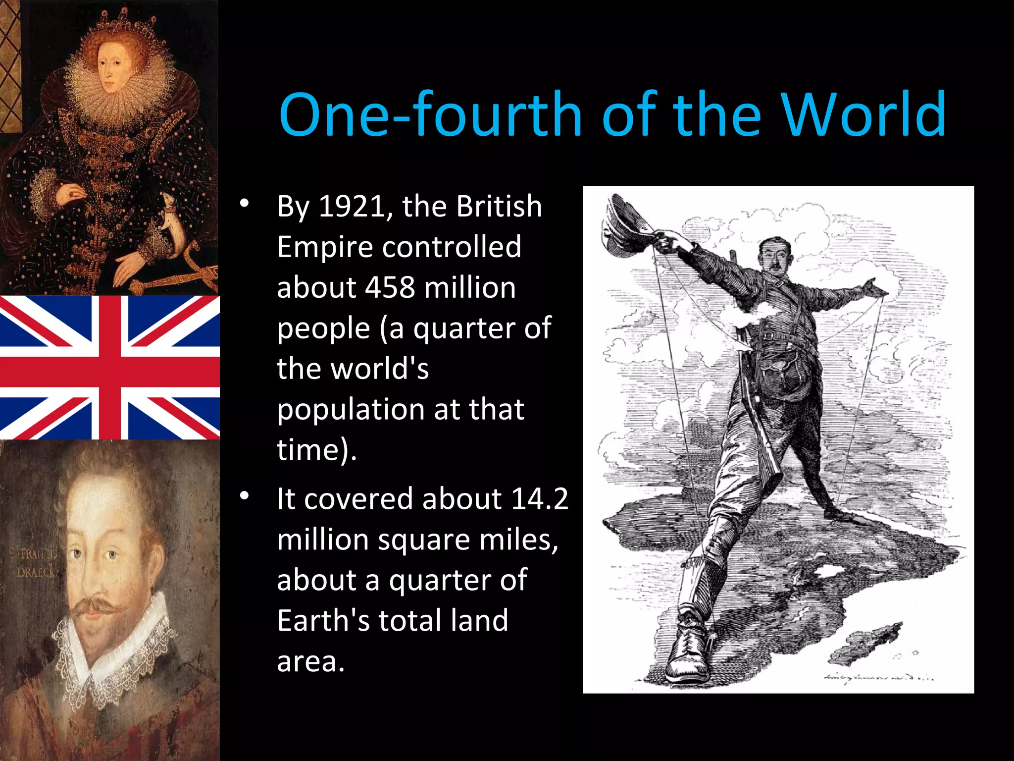 One-fourth of the World
• By 1921, the British
Empire controlled
about 458 million
people (a quarter of
the world's
population at that
time).
• It covered about 14.2
million square miles,
about a quarter of
Earth's total land
area.
• Cartoon showing Brit, Cecil Rhodes and his
desire to control all of Africa.
 