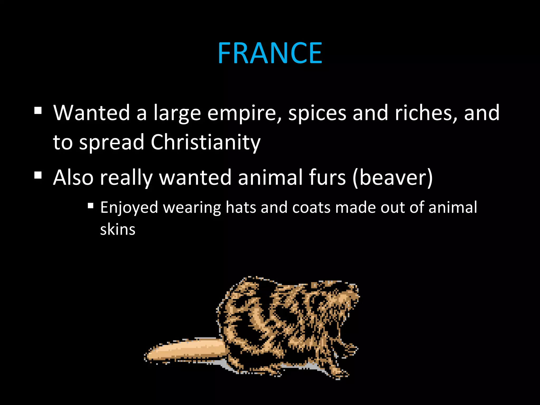  Wanted a large empire, spices and riches, and
to spread Christianity
 Also really wanted animal furs (beaver)
 Enjoyed wearing hats and coats made out of animal
skins
FRANCE
 