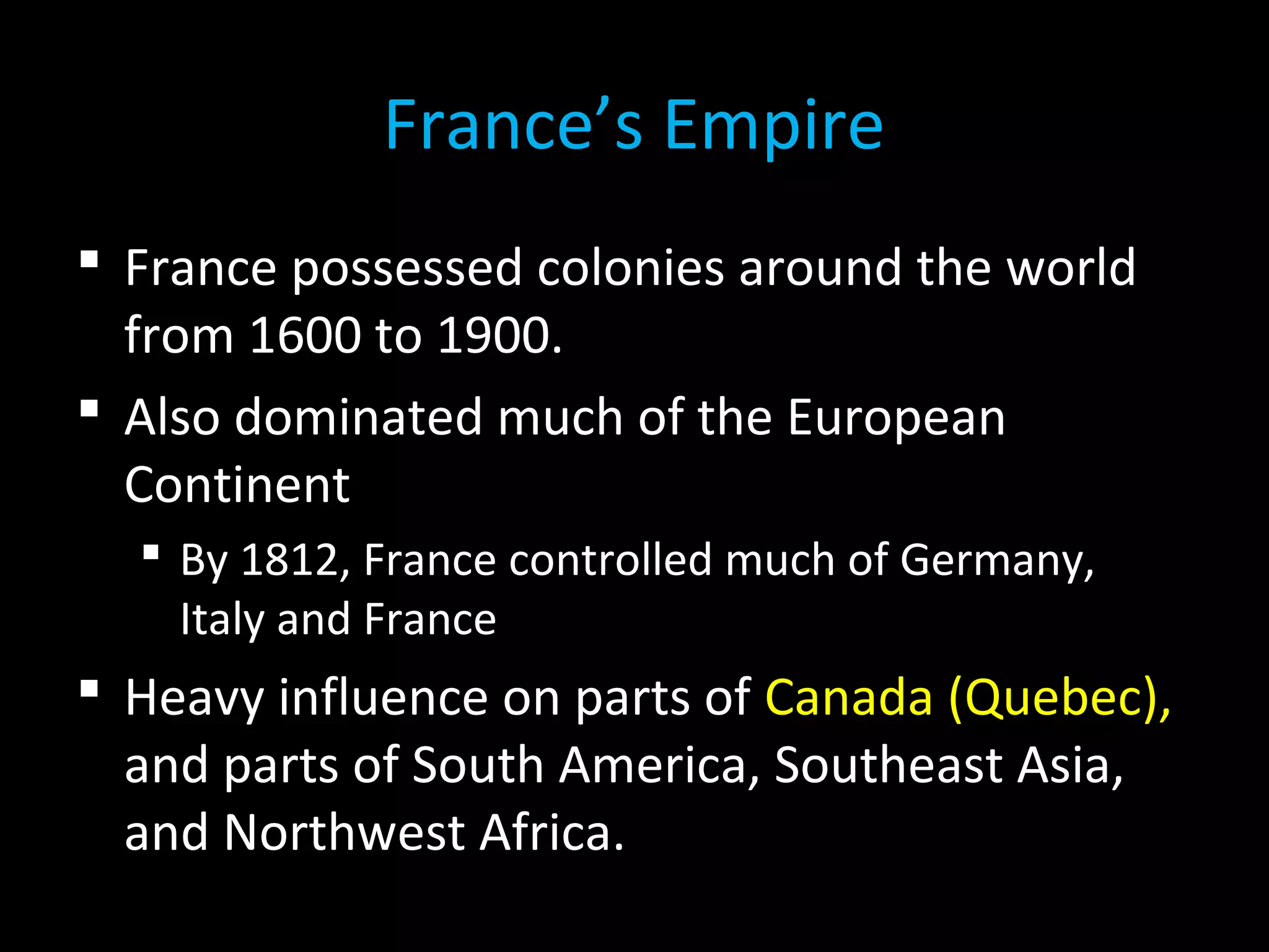  France possessed colonies around the world
from 1600 to 1900.
 Also dominated much of the European
Continent
 By 1812, France controlled much of Germany,
Italy and France
 Heavy influence on parts of Canada (Quebec),
and parts of South America, Southeast Asia,
and Northwest Africa.
France’s Empire
 