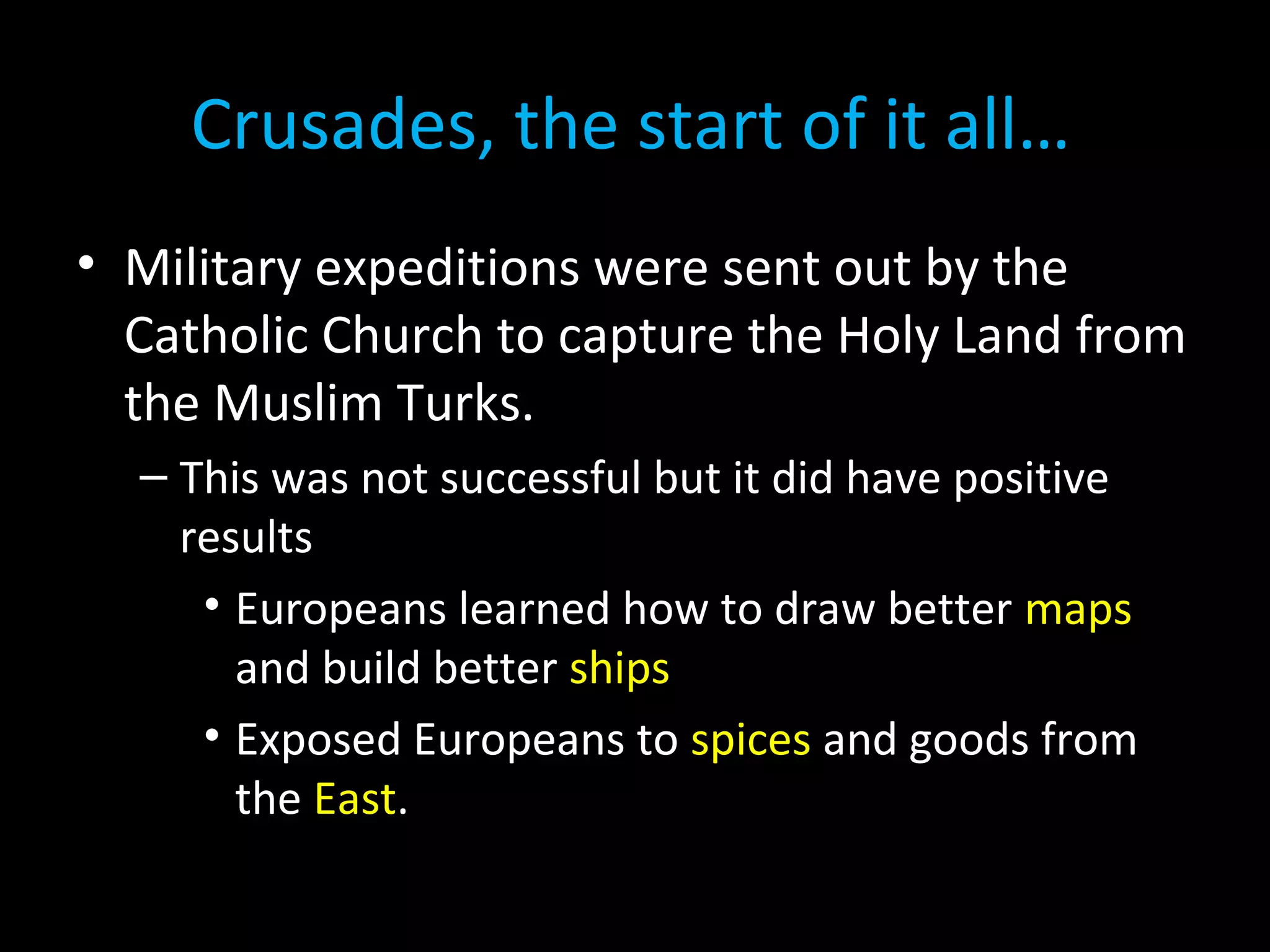 • Military expeditions were sent out by the
Catholic Church to capture the Holy Land from
the Muslim Turks.
– This was not successful but it did have positive
results
• Europeans learned how to draw better maps
and build better ships
• Exposed Europeans to spices and goods from
the East.
Crusades, the start of it all…
 