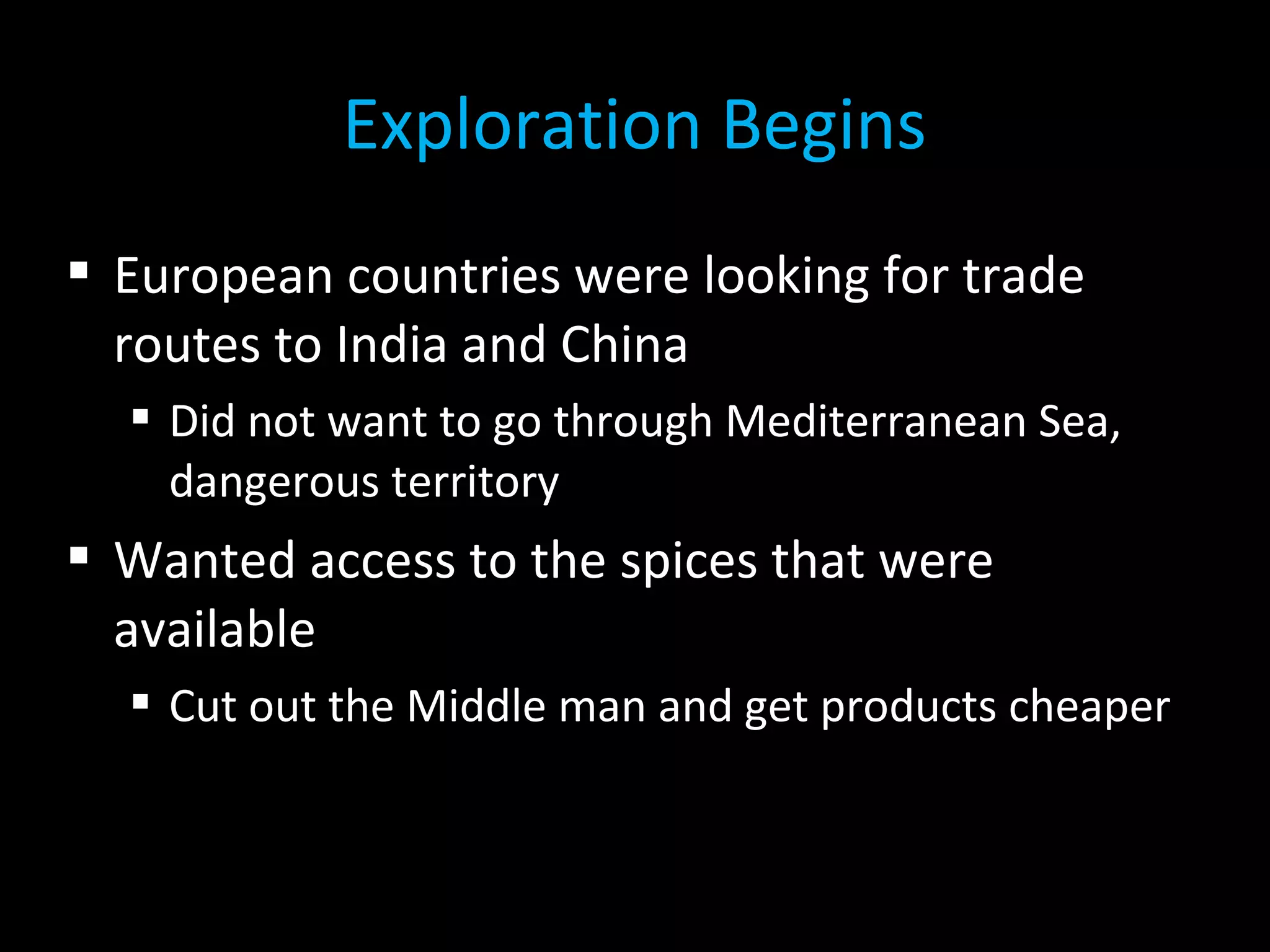  European countries were looking for trade
routes to India and China
 Did not want to go through Mediterranean Sea,
dangerous territory
 Wanted access to the spices that were
available
 Cut out the Middle man and get products cheaper
Exploration Begins
 