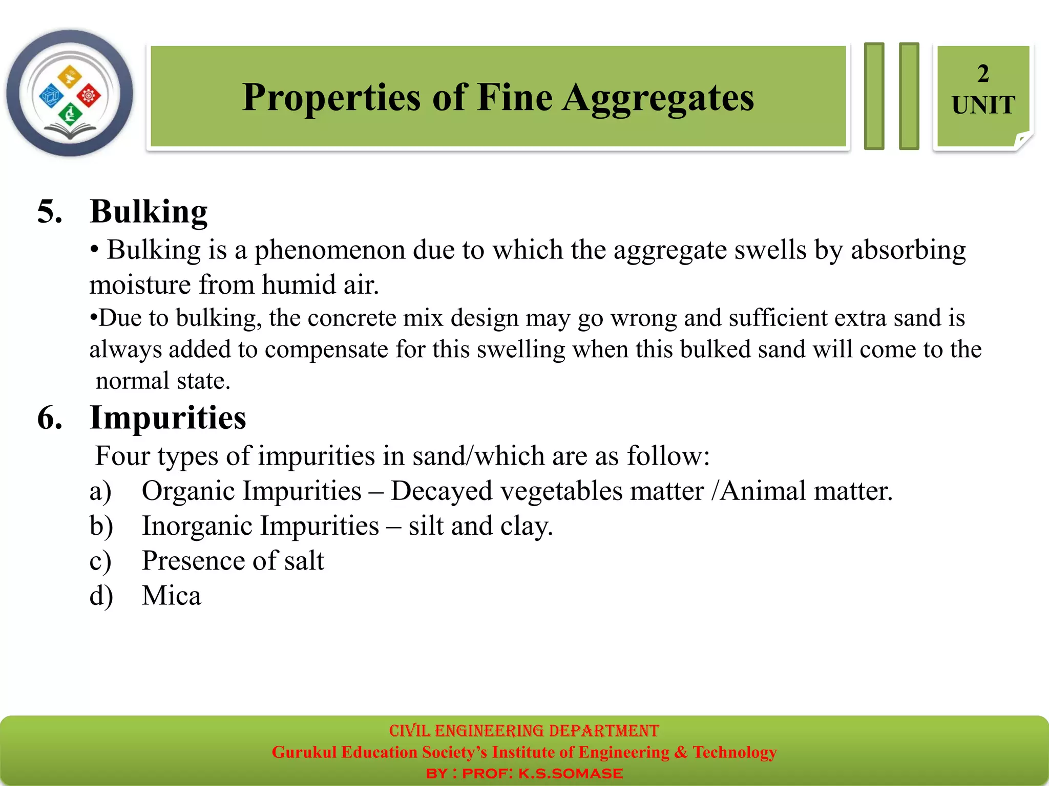 Properties of Fine Aggregates
2
UNIT
5. Bulking
• Bulking is a phenomenon due to which the aggregate swells by absorbing
moisture from humid air.
•Due to bulking, the concrete mix design may go wrong and sufficient extra sand is
always added to compensate for this swelling when this bulked sand will come to the
normal state.
6. Impurities
Four types of impurities in sand/which are as follow:
a) Organic Impurities – Decayed vegetables matter /Animal matter.
b) Inorganic Impurities – silt and clay.
c) Presence of salt
d) Mica
civil EnGinEErinG dEpartmEnt
Gurukul Education Society’s Institute of Engineering & Technology
by : prof: k.s.somase
 