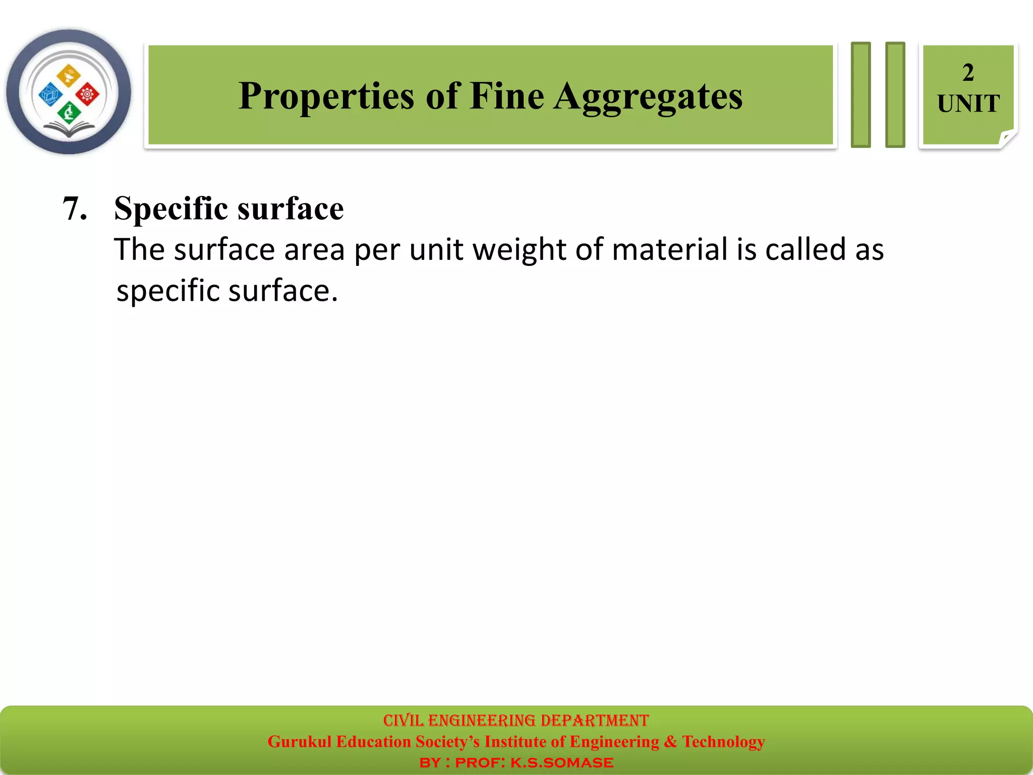 Properties of Fine Aggregates
2
UNIT
7. Specific surface
The surface area per unit weight of material is called as
specific surface.
civil EnGinEErinG dEpartmEnt
Gurukul Education Society’s Institute of Engineering & Technology
by : prof: k.s.somase
 