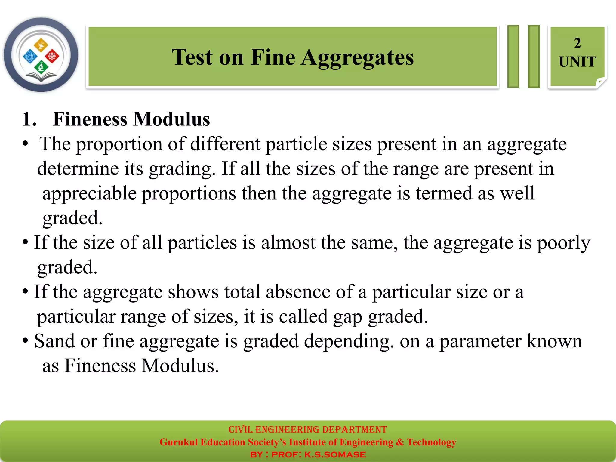 Test on Fine Aggregates
2
UNIT
1. Fineness Modulus
• The proportion of different particle sizes present in an aggregate
determine its grading. If all the sizes of the range are present in
appreciable proportions then the aggregate is termed as well
graded.
• If the size of all particles is almost the same, the aggregate is poorly
graded.
• If the aggregate shows total absence of a particular size or a
particular range of sizes, it is called gap graded.
• Sand or fine aggregate is graded depending. on a parameter known
as Fineness Modulus.
civil EnGinEErinG dEpartmEnt
Gurukul Education Society’s Institute of Engineering & Technology
by : prof: k.s.somase
 