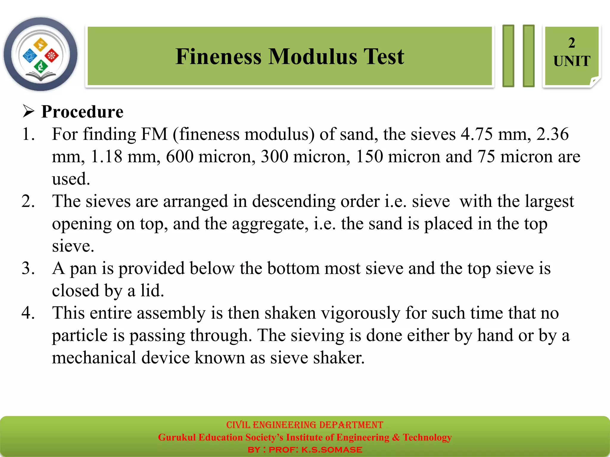 Fineness Modulus Test
2
UNIT
➢ Procedure
1. For finding FM (fineness modulus) of sand, the sieves 4.75 mm, 2.36
mm, 1.18 mm, 600 micron, 300 micron, 150 micron and 75 micron are
used.
2. The sieves are arranged in descending order i.e. sieve with the largest
opening on top, and the aggregate, i.e. the sand is placed in the top
sieve.
3. A pan is provided below the bottom most sieve and the top sieve is
closed by a lid.
4. This entire assembly is then shaken vigorously for such time that no
particle is passing through. The sieving is done either by hand or by a
mechanical device known as sieve shaker.
civil EnGinEErinG dEpartmEnt
Gurukul Education Society’s Institute of Engineering & Technology
by : prof: k.s.somase
 