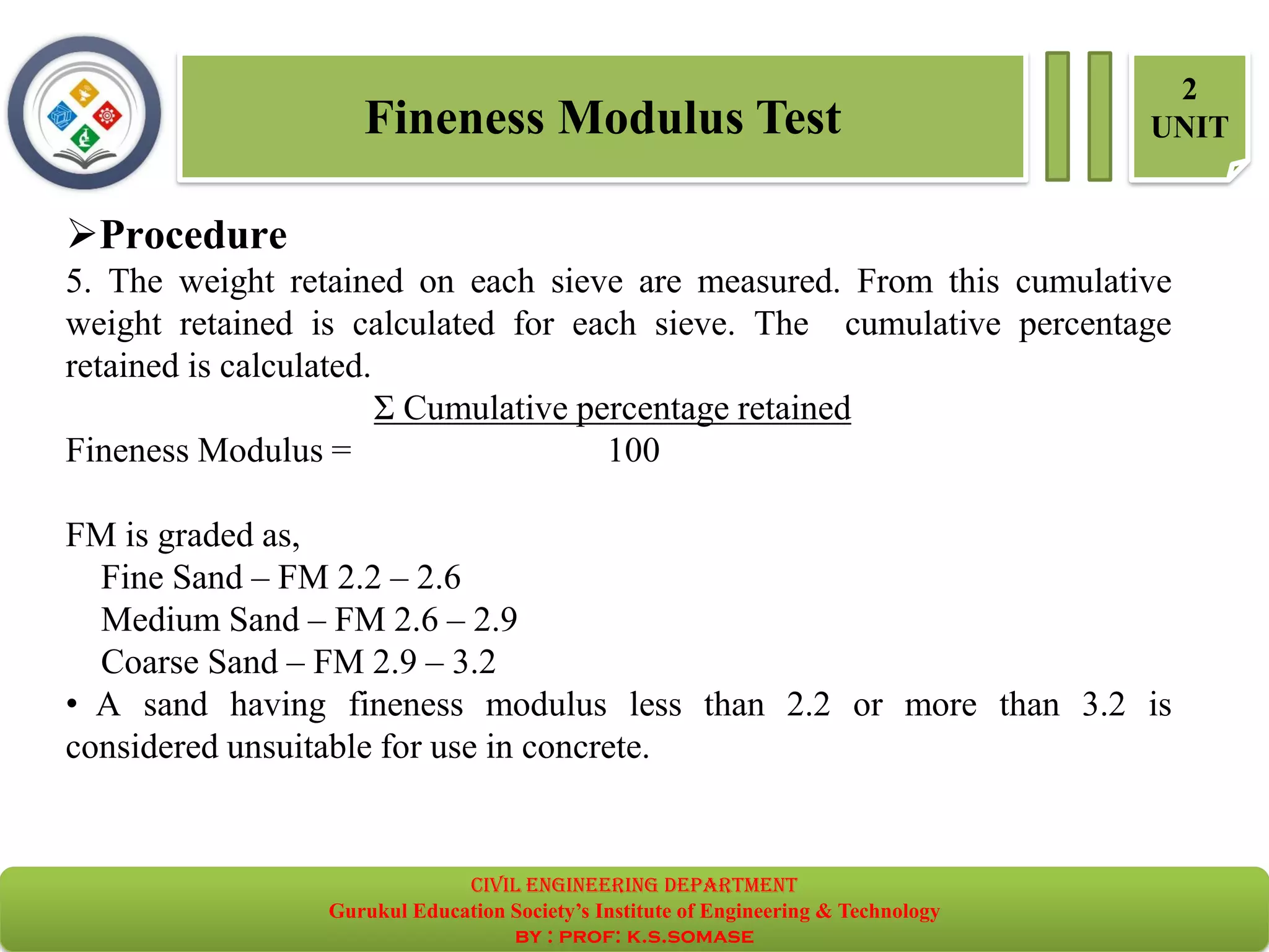 Fineness Modulus Test
2
UNIT
➢Procedure
5. The weight retained on each sieve are measured. From this cumulative
weight retained is calculated for each sieve. The cumulative percentage
retained is calculated.
Σ Cumulative percentage retained
Fineness Modulus = 100
FM is graded as,
Fine Sand – FM 2.2 – 2.6
Medium Sand – FM 2.6 – 2.9
Coarse Sand – FM 2.9 – 3.2
• A sand having fineness modulus less than 2.2 or more than 3.2 is
considered unsuitable for use in concrete.
civil EnGinEErinG dEpartmEnt
Gurukul Education Society’s Institute of Engineering & Technology
by : prof: k.s.somase
 