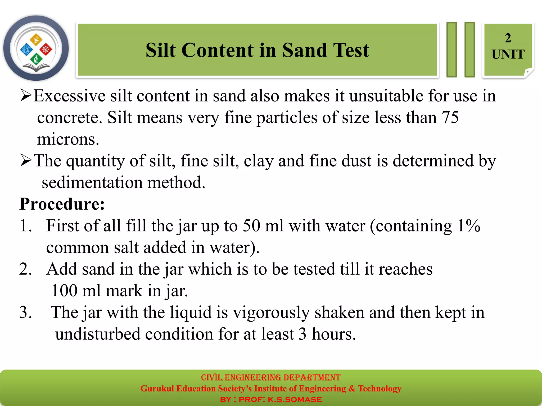 Silt Content in Sand Test
2
UNIT
➢Excessive silt content in sand also makes it unsuitable for use in
concrete. Silt means very fine particles of size less than 75
microns.
➢The quantity of silt, fine silt, clay and fine dust is determined by
sedimentation method.
Procedure:
1. First of all fill the jar up to 50 ml with water (containing 1%
common salt added in water).
2. Add sand in the jar which is to be tested till it reaches
100 ml mark in jar.
3. The jar with the liquid is vigorously shaken and then kept in
undisturbed condition for at least 3 hours.
civil EnGinEErinG dEpartmEnt
Gurukul Education Society’s Institute of Engineering & Technology
by : prof: k.s.somase
 
