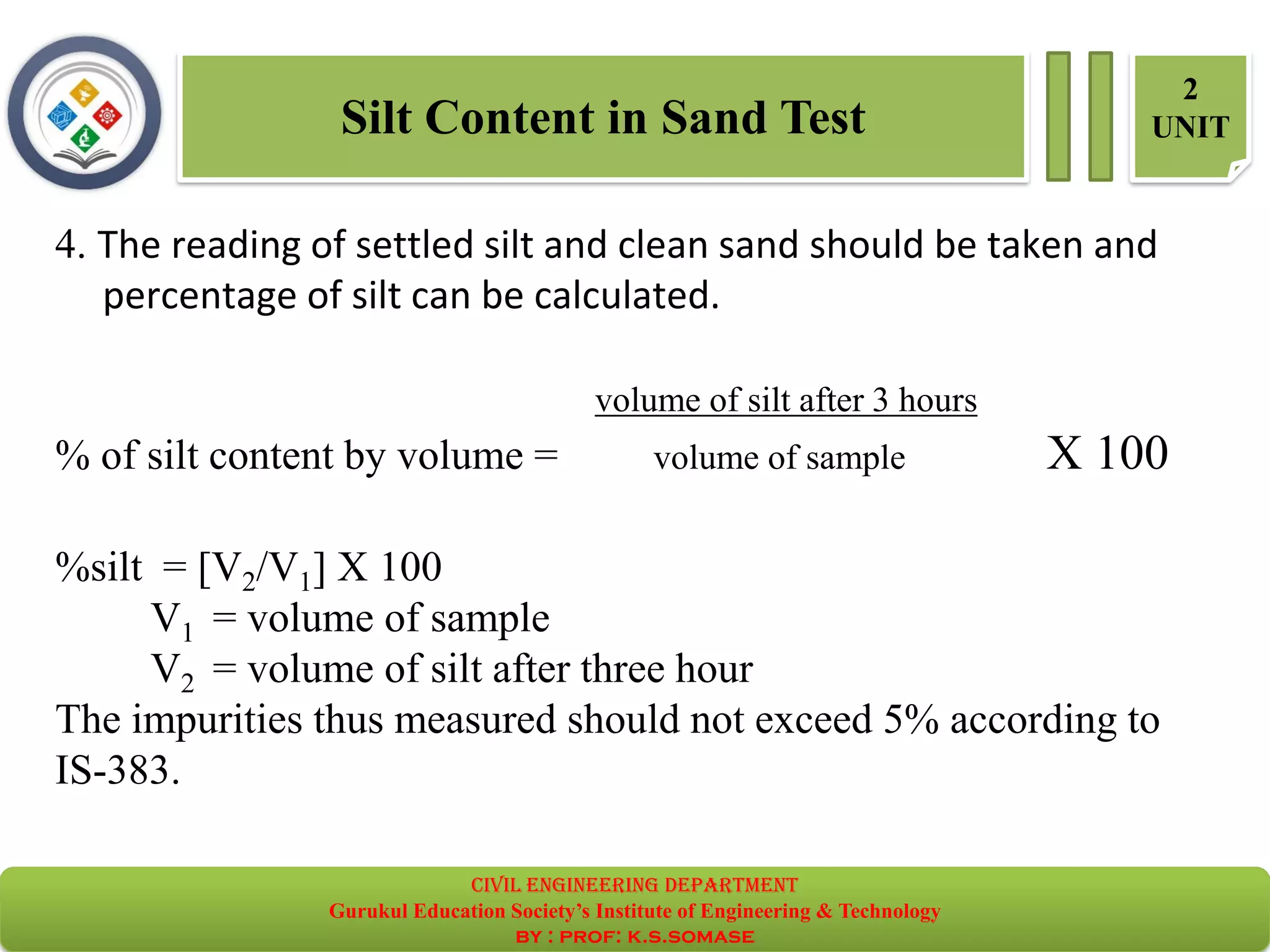 Silt Content in Sand Test
2
UNIT
4. The reading of settled silt and clean sand should be taken and
percentage of silt can be calculated.
volume of silt after 3 hours
% of silt content by volume = volume of sample X 100
%silt = [V2/V1] X 100
V1 = volume of sample
V2 = volume of silt after three hour
The impurities thus measured should not exceed 5% according to
IS-383.
civil EnGinEErinG dEpartmEnt
Gurukul Education Society’s Institute of Engineering & Technology
by : prof: k.s.somase
 