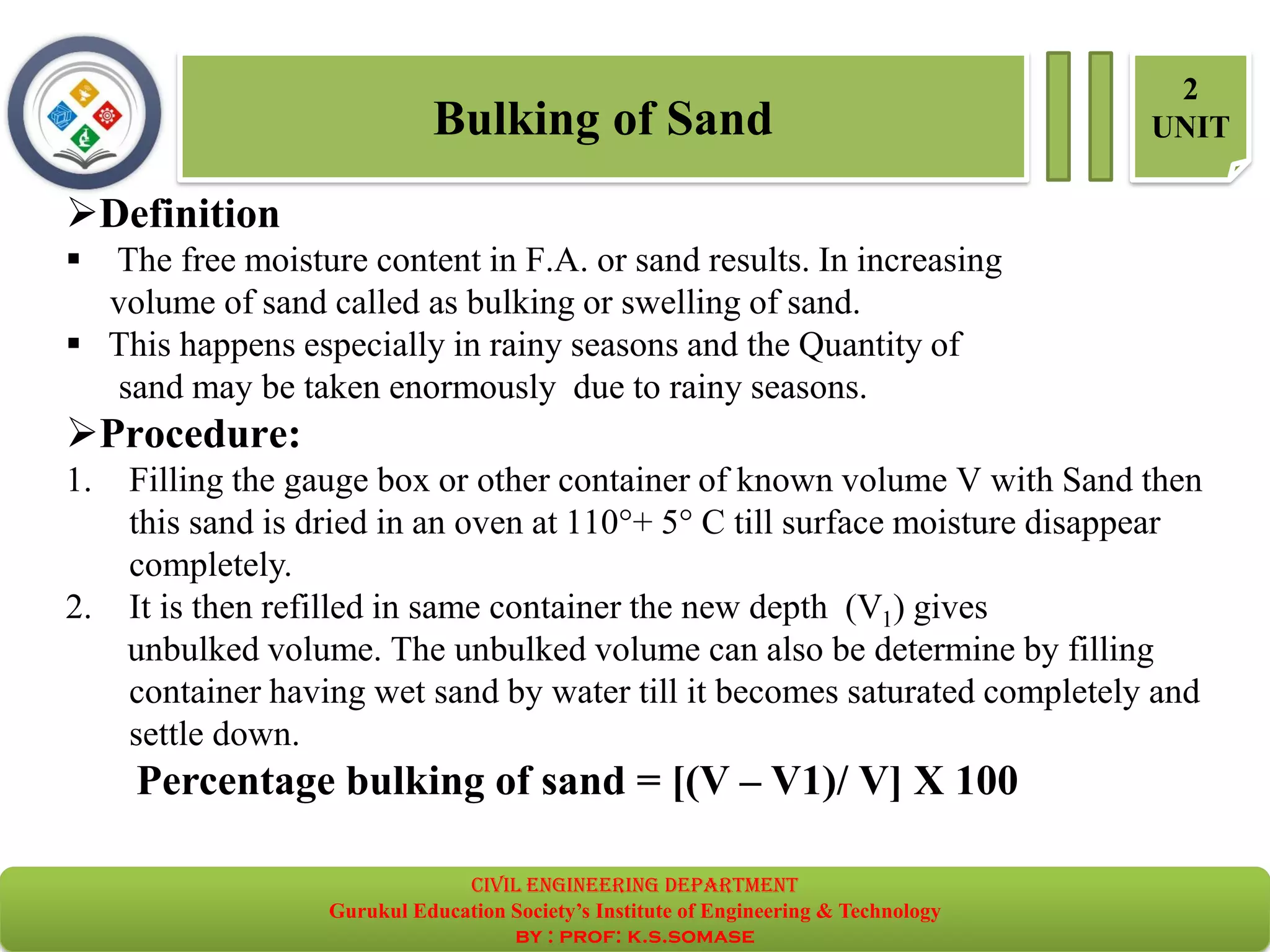 Bulking of Sand
2
UNIT
➢Definition
▪ The free moisture content in F.A. or sand results. In increasing
volume of sand called as bulking or swelling of sand.
▪ This happens especially in rainy seasons and the Quantity of
sand may be taken enormously due to rainy seasons.
➢Procedure:
1. Filling the gauge box or other container of known volume V with Sand then
this sand is dried in an oven at 110°+ 5° C till surface moisture disappear
completely.
2. It is then refilled in same container the new depth (V1) gives
unbulked volume. The unbulked volume can also be determine by filling
container having wet sand by water till it becomes saturated completely and
settle down.
Percentage bulking of sand = [(V – V1)/ V] X 100
civil EnGinEErinG dEpartmEnt
Gurukul Education Society’s Institute of Engineering & Technology
by : prof: k.s.somase
 