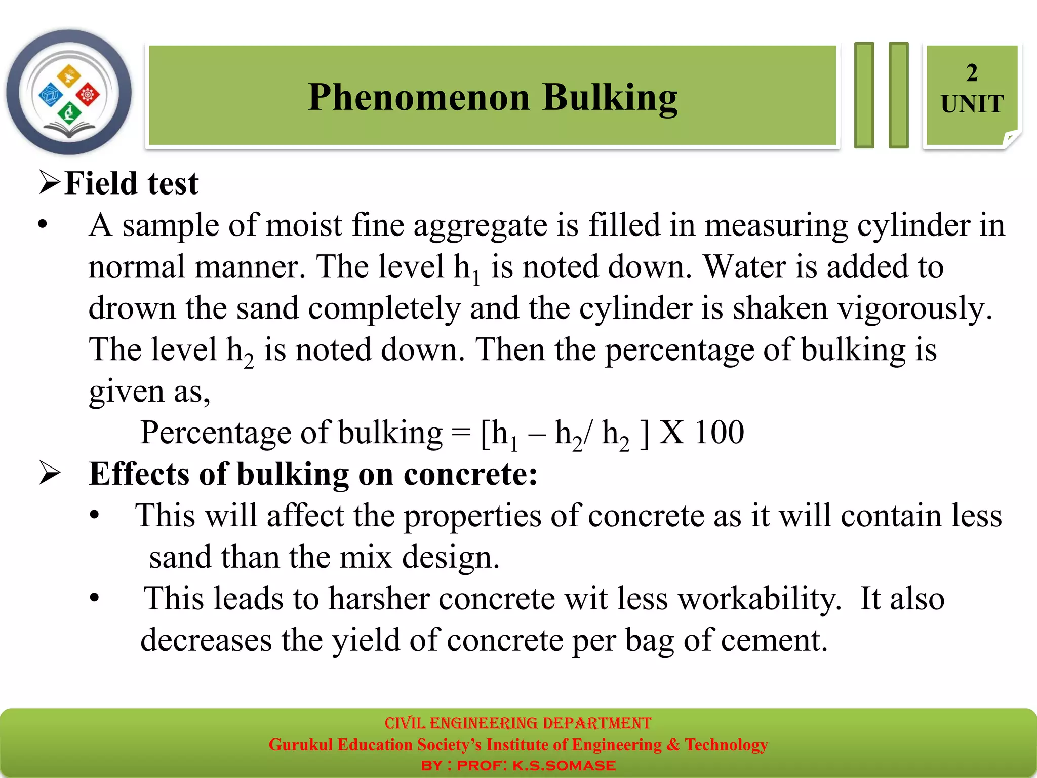 Phenomenon Bulking
2
UNIT
➢Field test
• A sample of moist fine aggregate is filled in measuring cylinder in
normal manner. The level h1 is noted down. Water is added to
drown the sand completely and the cylinder is shaken vigorously.
The level h2 is noted down. Then the percentage of bulking is
given as,
Percentage of bulking = [h1 – h2/ h2 ] X 100
➢ Effects of bulking on concrete:
• This will affect the properties of concrete as it will contain less
sand than the mix design.
• This leads to harsher concrete wit less workability. It also
decreases the yield of concrete per bag of cement.
civil EnGinEErinG dEpartmEnt
Gurukul Education Society’s Institute of Engineering & Technology
by : prof: k.s.somase
 