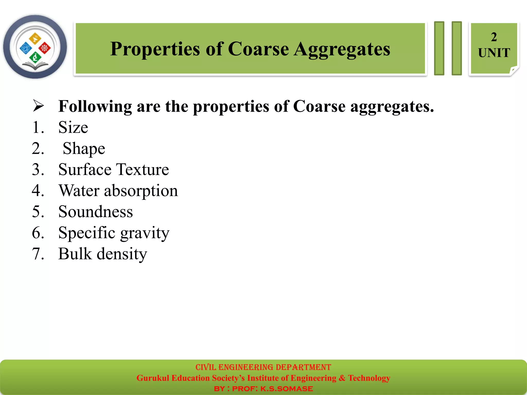 Properties of Coarse Aggregates
2
UNIT
➢ Following are the properties of Coarse aggregates.
1. Size
2. Shape
3. Surface Texture
4. Water absorption
5. Soundness
6. Specific gravity
7. Bulk density
civil EnGinEErinG dEpartmEnt
Gurukul Education Society’s Institute of Engineering & Technology
by : prof: k.s.somase
 