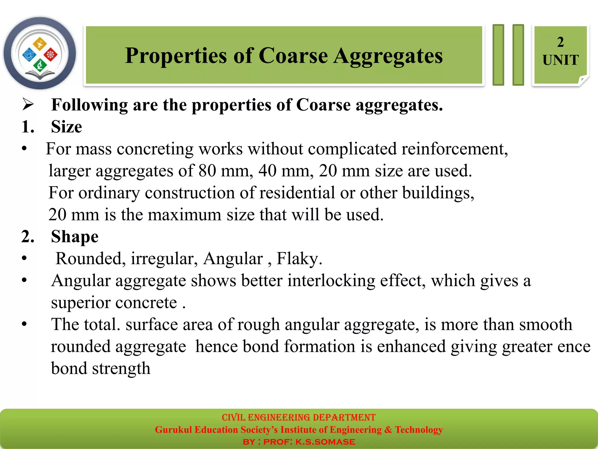 Properties of Coarse Aggregates
2
UNIT
➢ Following are the properties of Coarse aggregates.
1. Size
• For mass concreting works without complicated reinforcement,
larger aggregates of 80 mm, 40 mm, 20 mm size are used.
For ordinary construction of residential or other buildings,
20 mm is the maximum size that will be used.
2. Shape
• Rounded, irregular, Angular , Flaky.
• Angular aggregate shows better interlocking effect, which gives a
superior concrete .
• The total. surface area of rough angular aggregate, is more than smooth
rounded aggregate hence bond formation is enhanced giving greater ence
bond strength
civil EnGinEErinG dEpartmEnt
Gurukul Education Society’s Institute of Engineering & Technology
by : prof: k.s.somase
 