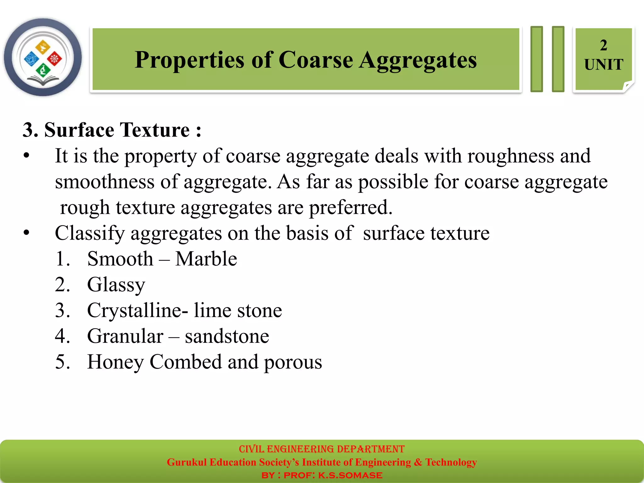 Properties of Coarse Aggregates
2
UNIT
3. Surface Texture :
• It is the property of coarse aggregate deals with roughness and
smoothness of aggregate. As far as possible for coarse aggregate
rough texture aggregates are preferred.
• Classify aggregates on the basis of surface texture
1. Smooth – Marble
2. Glassy
3. Crystalline- lime stone
4. Granular – sandstone
5. Honey Combed and porous
civil EnGinEErinG dEpartmEnt
Gurukul Education Society’s Institute of Engineering & Technology
by : prof: k.s.somase
 