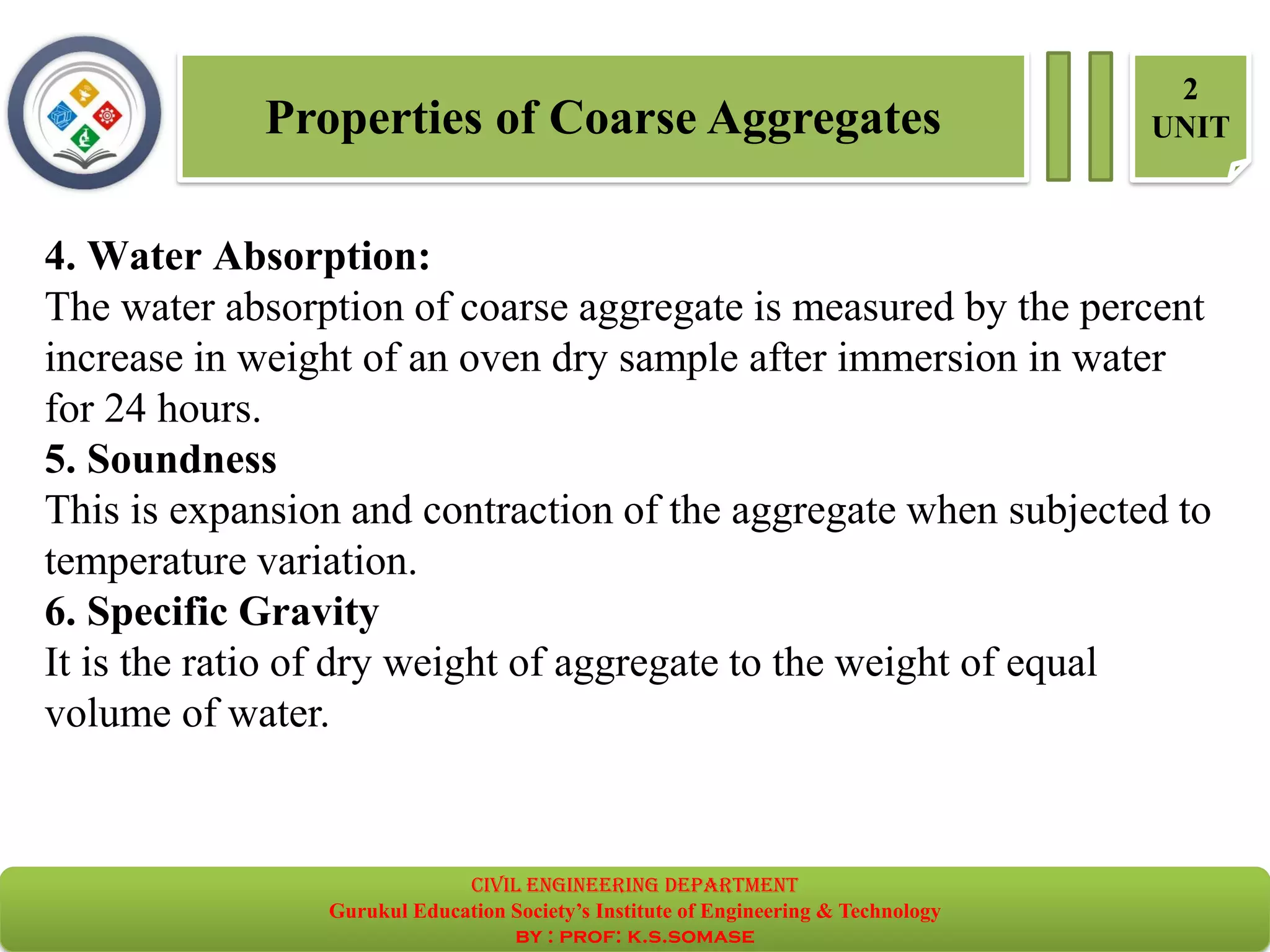 Properties of Coarse Aggregates
2
UNIT
4. Water Absorption:
The water absorption of coarse aggregate is measured by the percent
increase in weight of an oven dry sample after immersion in water
for 24 hours.
5. Soundness
This is expansion and contraction of the aggregate when subjected to
temperature variation.
6. Specific Gravity
It is the ratio of dry weight of aggregate to the weight of equal
volume of water.
civil EnGinEErinG dEpartmEnt
Gurukul Education Society’s Institute of Engineering & Technology
by : prof: k.s.somase
 