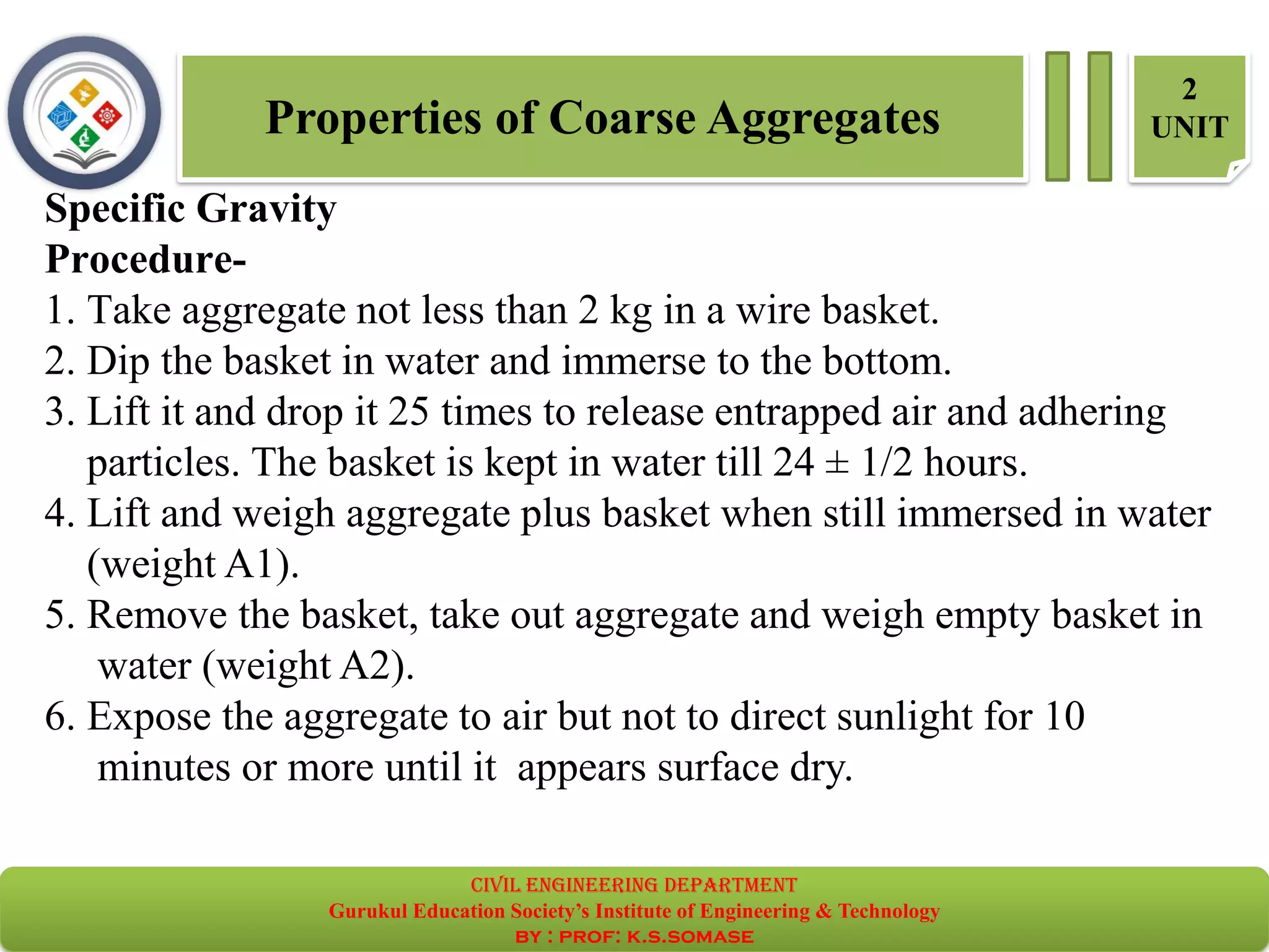 Properties of Coarse Aggregates
2
UNIT
Specific Gravity
Procedure-
1. Take aggregate not less than 2 kg in a wire basket.
2. Dip the basket in water and immerse to the bottom.
3. Lift it and drop it 25 times to release entrapped air and adhering
particles. The basket is kept in water till 24 ± 1/2 hours.
4. Lift and weigh aggregate plus basket when still immersed in water
(weight A1).
5. Remove the basket, take out aggregate and weigh empty basket in
water (weight A2).
6. Expose the aggregate to air but not to direct sunlight for 10
minutes or more until it appears surface dry.
civil EnGinEErinG dEpartmEnt
Gurukul Education Society’s Institute of Engineering & Technology
by : prof: k.s.somase
 
