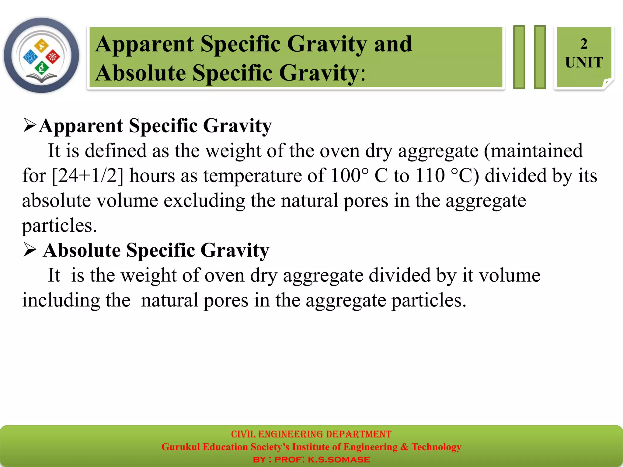 Apparent Specific Gravity and
Absolute Specific Gravity:
2
UNIT
➢Apparent Specific Gravity
It is defined as the weight of the oven dry aggregate (maintained
for [24+1/2] hours as temperature of 100° C to 110 °C) divided by its
absolute volume excluding the natural pores in the aggregate
particles.
➢ Absolute Specific Gravity
It is the weight of oven dry aggregate divided by it volume
including the natural pores in the aggregate particles.
civil EnGinEErinG dEpartmEnt
Gurukul Education Society’s Institute of Engineering & Technology
by : prof: k.s.somase
 