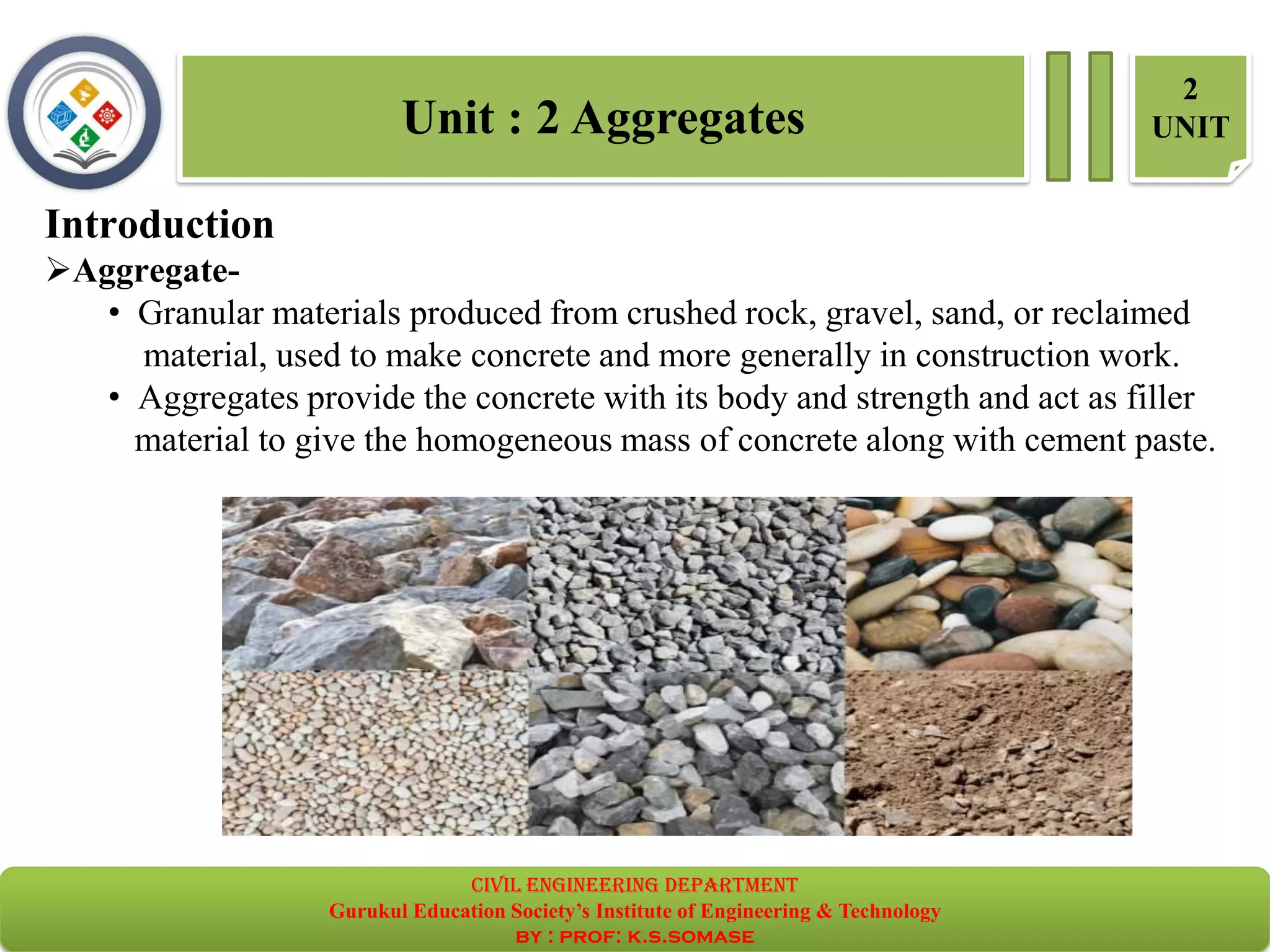 Unit : 2 Aggregates
2
UNIT
Introduction
➢Aggregate-
• Granular materials produced from crushed rock, gravel, sand, or reclaimed
material, used to make concrete and more generally in construction work.
• Aggregates provide the concrete with its body and strength and act as filler
material to give the homogeneous mass of concrete along with cement paste.
civil EnGinEErinG dEpartmEnt
Gurukul Education Society’s Institute of Engineering & Technology
by : prof: k.s.somase
 