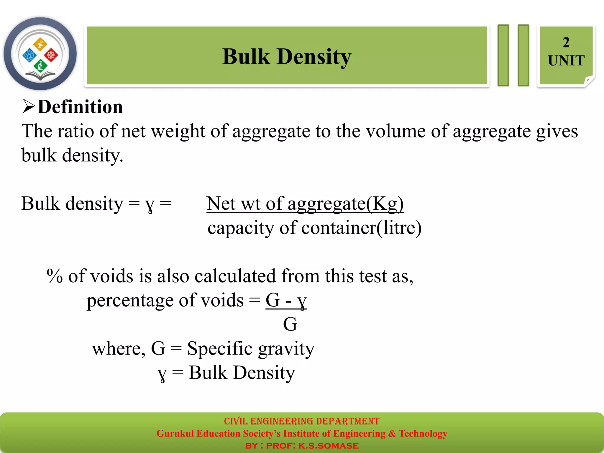 Bulk Density
2
UNIT
➢Definition
The ratio of net weight of aggregate to the volume of aggregate gives
bulk density.
Bulk density = ɣ = Net wt of aggregate(Kg)
capacity of container(litre)
% of voids is also calculated from this test as,
percentage of voids = G - ɣ
G
where, G = Specific gravity
ɣ = Bulk Density
civil EnGinEErinG dEpartmEnt
Gurukul Education Society’s Institute of Engineering & Technology
by : prof: k.s.somase
 