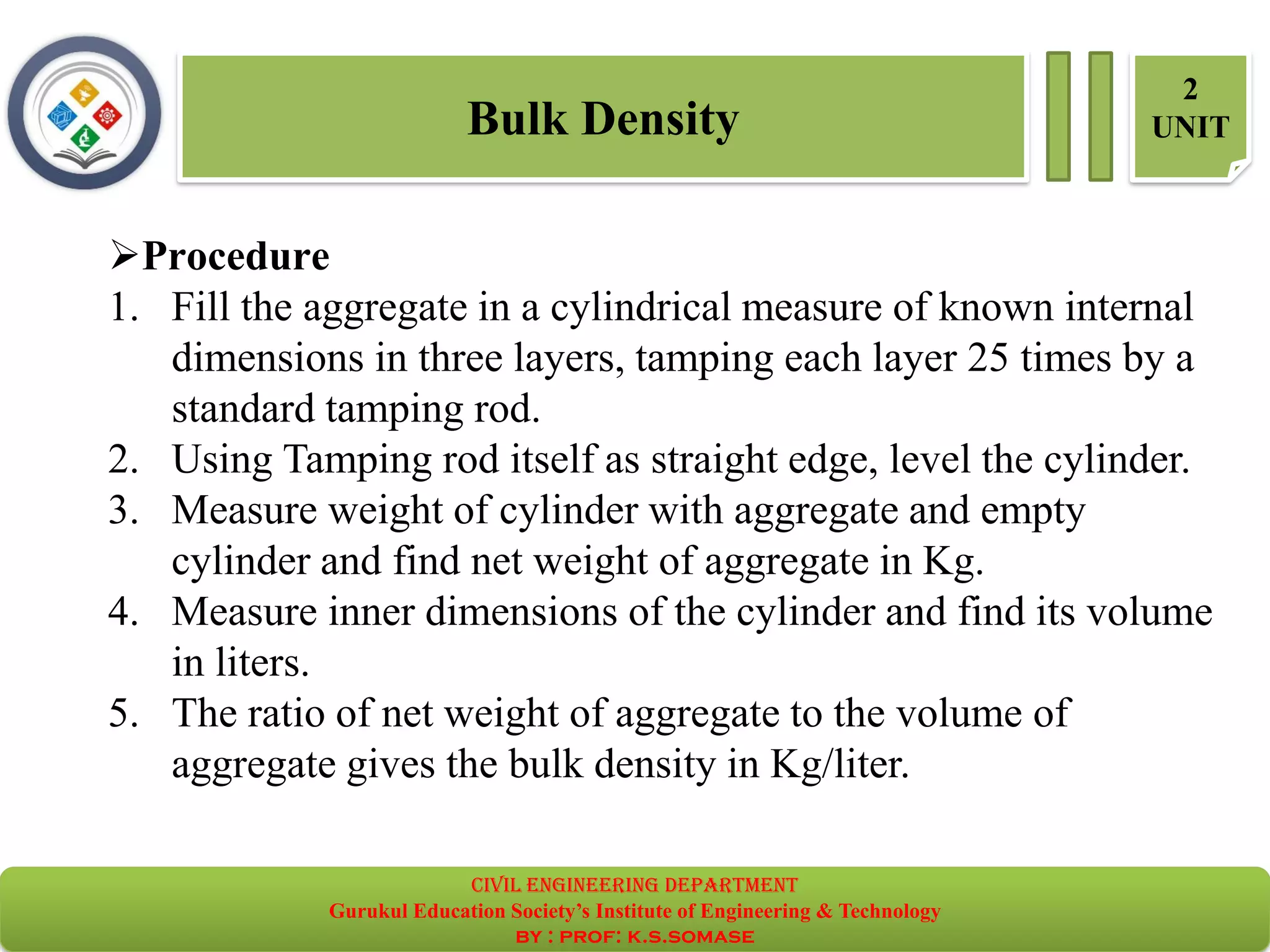 Bulk Density
2
UNIT
➢Procedure
1. Fill the aggregate in a cylindrical measure of known internal
dimensions in three layers, tamping each layer 25 times by a
standard tamping rod.
2. Using Tamping rod itself as straight edge, level the cylinder.
3. Measure weight of cylinder with aggregate and empty
cylinder and find net weight of aggregate in Kg.
4. Measure inner dimensions of the cylinder and find its volume
in liters.
5. The ratio of net weight of aggregate to the volume of
aggregate gives the bulk density in Kg/liter.
civil EnGinEErinG dEpartmEnt
Gurukul Education Society’s Institute of Engineering & Technology
by : prof: k.s.somase
 
