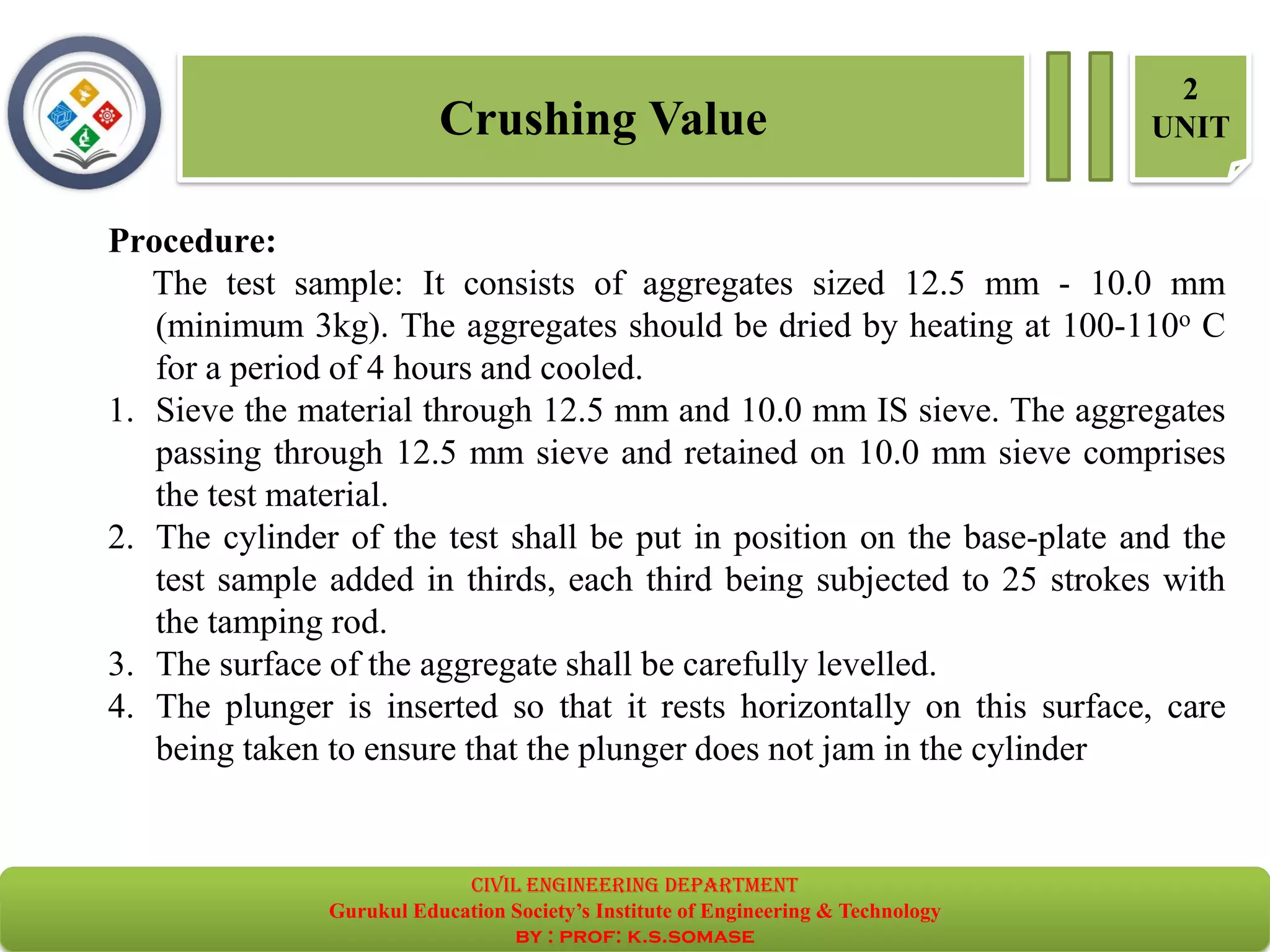 Crushing Value
2
UNIT
Procedure:
The test sample: It consists of aggregates sized 12.5 mm - 10.0 mm
(minimum 3kg). The aggregates should be dried by heating at 100-110o C
for a period of 4 hours and cooled.
1. Sieve the material through 12.5 mm and 10.0 mm IS sieve. The aggregates
passing through 12.5 mm sieve and retained on 10.0 mm sieve comprises
the test material.
2. The cylinder of the test shall be put in position on the base-plate and the
test sample added in thirds, each third being subjected to 25 strokes with
the tamping rod.
3. The surface of the aggregate shall be carefully levelled.
4. The plunger is inserted so that it rests horizontally on this surface, care
being taken to ensure that the plunger does not jam in the cylinder
civil EnGinEErinG dEpartmEnt
Gurukul Education Society’s Institute of Engineering & Technology
by : prof: k.s.somase
 