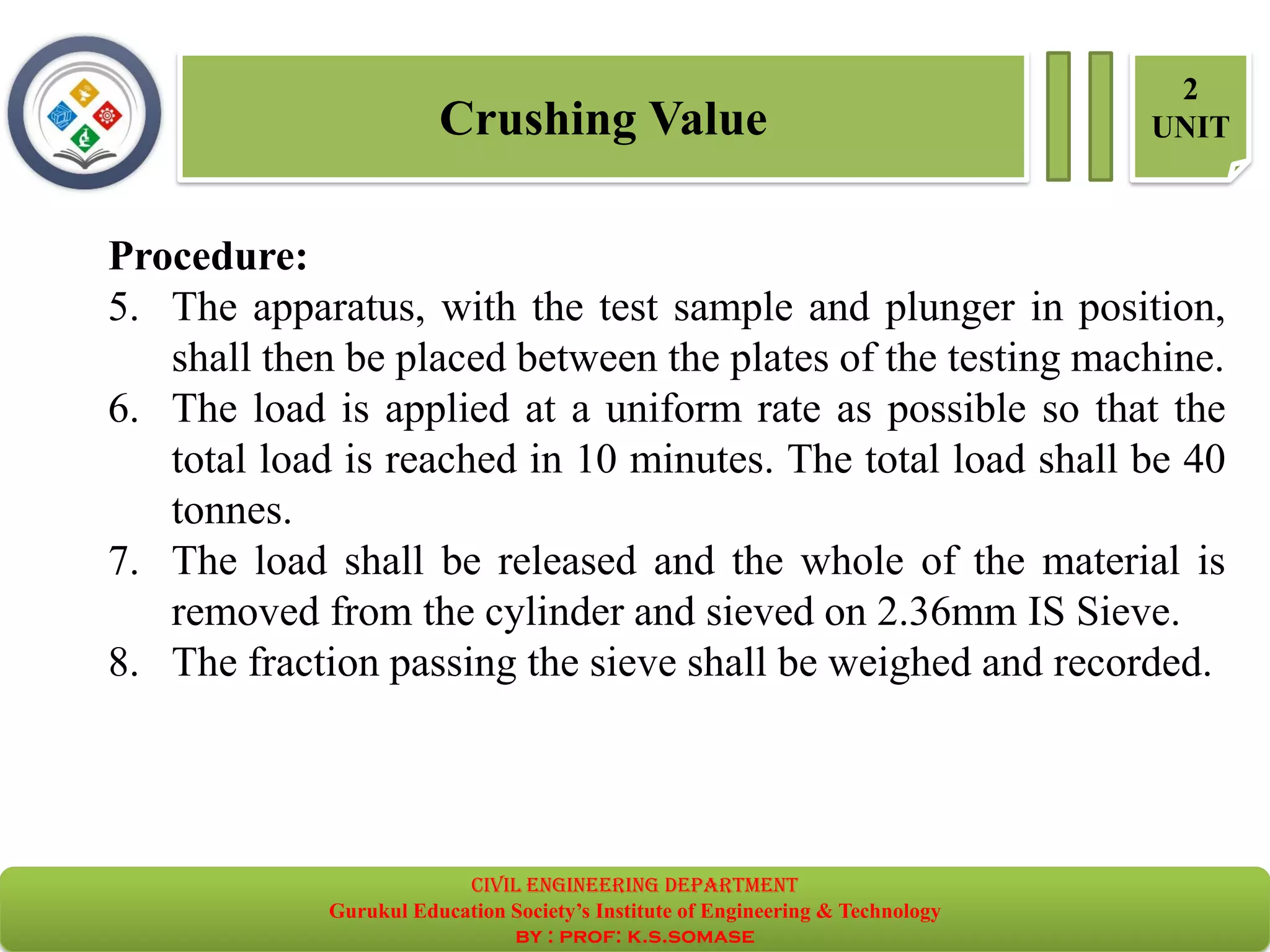 Crushing Value
2
UNIT
Procedure:
5. The apparatus, with the test sample and plunger in position,
shall then be placed between the plates of the testing machine.
6. The load is applied at a uniform rate as possible so that the
total load is reached in 10 minutes. The total load shall be 40
tonnes.
7. The load shall be released and the whole of the material is
removed from the cylinder and sieved on 2.36mm IS Sieve.
8. The fraction passing the sieve shall be weighed and recorded.
civil EnGinEErinG dEpartmEnt
Gurukul Education Society’s Institute of Engineering & Technology
by : prof: k.s.somase
 