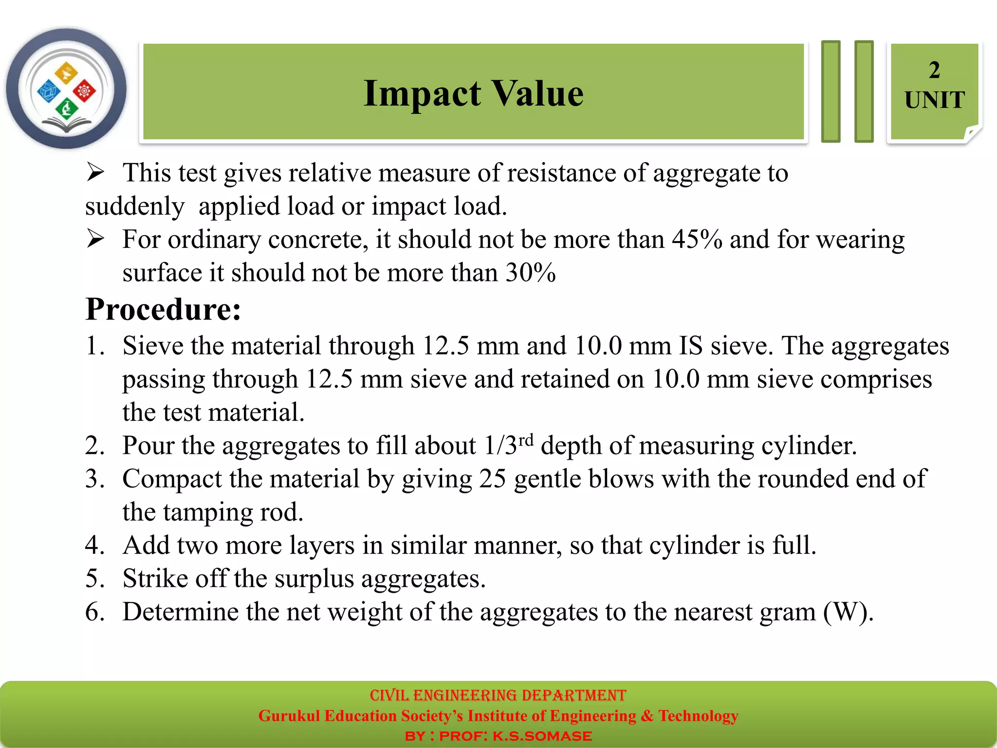 Impact Value
2
UNIT
➢ This test gives relative measure of resistance of aggregate to
suddenly applied load or impact load.
➢ For ordinary concrete, it should not be more than 45% and for wearing
surface it should not be more than 30%
Procedure:
1. Sieve the material through 12.5 mm and 10.0 mm IS sieve. The aggregates
passing through 12.5 mm sieve and retained on 10.0 mm sieve comprises
the test material.
2. Pour the aggregates to fill about 1/3rd depth of measuring cylinder.
3. Compact the material by giving 25 gentle blows with the rounded end of
the tamping rod.
4. Add two more layers in similar manner, so that cylinder is full.
5. Strike off the surplus aggregates.
6. Determine the net weight of the aggregates to the nearest gram (W).
civil EnGinEErinG dEpartmEnt
Gurukul Education Society’s Institute of Engineering & Technology
by : prof: k.s.somase
 