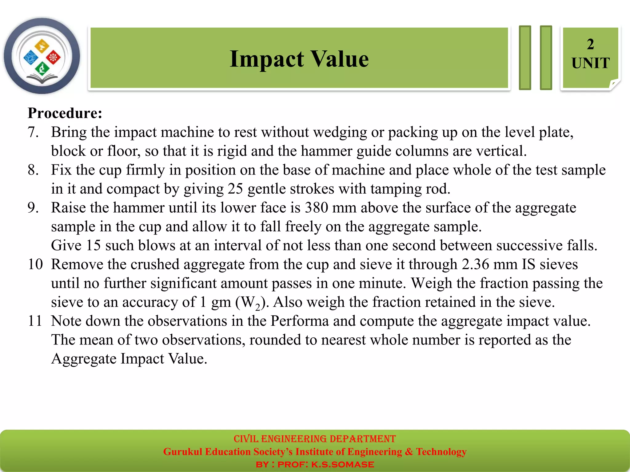 Procedure:
7. Bring the impact machine to rest without wedging or packing up on the level plate,
block or floor, so that it is rigid and the hammer guide columns are vertical.
8. Fix the cup firmly in position on the base of machine and place whole of the test sample
in it and compact by giving 25 gentle strokes with tamping rod.
9. Raise the hammer until its lower face is 380 mm above the surface of the aggregate
sample in the cup and allow it to fall freely on the aggregate sample.
Give 15 such blows at an interval of not less than one second between successive falls.
10 Remove the crushed aggregate from the cup and sieve it through 2.36 mm IS sieves
until no further significant amount passes in one minute. Weigh the fraction passing the
sieve to an accuracy of 1 gm (W2). Also weigh the fraction retained in the sieve.
11 Note down the observations in the Performa and compute the aggregate impact value.
The mean of two observations, rounded to nearest whole number is reported as the
Aggregate Impact Value.
Impact Value
2
UNIT
civil EnGinEErinG dEpartmEnt
Gurukul Education Society’s Institute of Engineering & Technology
by : prof: k.s.somase
 