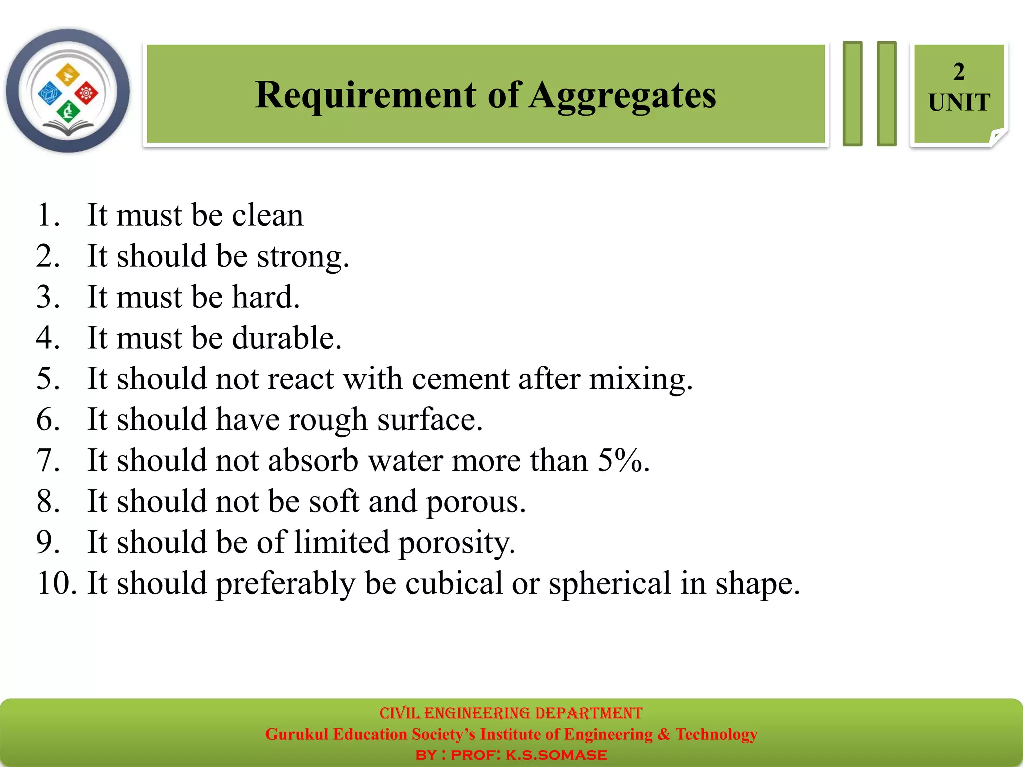 Requirement of Aggregates
2
UNIT
1. It must be clean
2. It should be strong.
3. It must be hard.
4. It must be durable.
5. It should not react with cement after mixing.
6. It should have rough surface.
7. It should not absorb water more than 5%.
8. It should not be soft and porous.
9. It should be of limited porosity.
10. It should preferably be cubical or spherical in shape.
civil EnGinEErinG dEpartmEnt
Gurukul Education Society’s Institute of Engineering & Technology
by : prof: k.s.somase
 