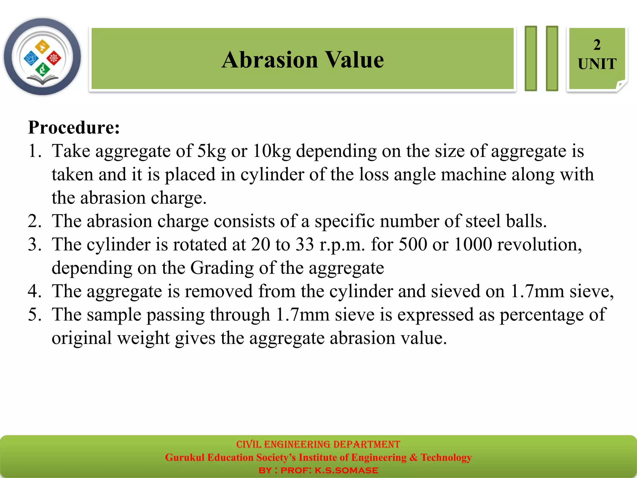 Procedure:
1. Take aggregate of 5kg or 10kg depending on the size of aggregate is
taken and it is placed in cylinder of the loss angle machine along with
the abrasion charge.
2. The abrasion charge consists of a specific number of steel balls.
3. The cylinder is rotated at 20 to 33 r.p.m. for 500 or 1000 revolution,
depending on the Grading of the aggregate
4. The aggregate is removed from the cylinder and sieved on 1.7mm sieve,
5. The sample passing through 1.7mm sieve is expressed as percentage of
original weight gives the aggregate abrasion value.
Abrasion Value
2
UNIT
civil EnGinEErinG dEpartmEnt
Gurukul Education Society’s Institute of Engineering & Technology
by : prof: k.s.somase
 