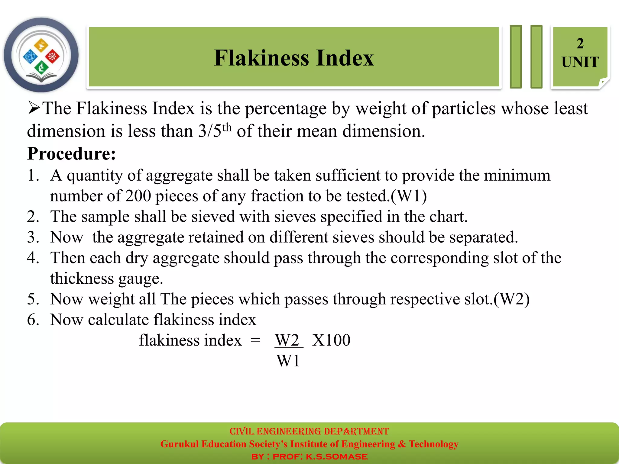 ➢The Flakiness Index is the percentage by weight of particles whose least
dimension is less than 3/5th of their mean dimension.
Procedure:
1. A quantity of aggregate shall be taken sufficient to provide the minimum
number of 200 pieces of any fraction to be tested.(W1)
2. The sample shall be sieved with sieves specified in the chart.
3. Now the aggregate retained on different sieves should be separated.
4. Then each dry aggregate should pass through the corresponding slot of the
thickness gauge.
5. Now weight all The pieces which passes through respective slot.(W2)
6. Now calculate flakiness index
flakiness index = W2 X100
W1
Flakiness Index
2
UNIT
civil EnGinEErinG dEpartmEnt
Gurukul Education Society’s Institute of Engineering & Technology
by : prof: k.s.somase
 