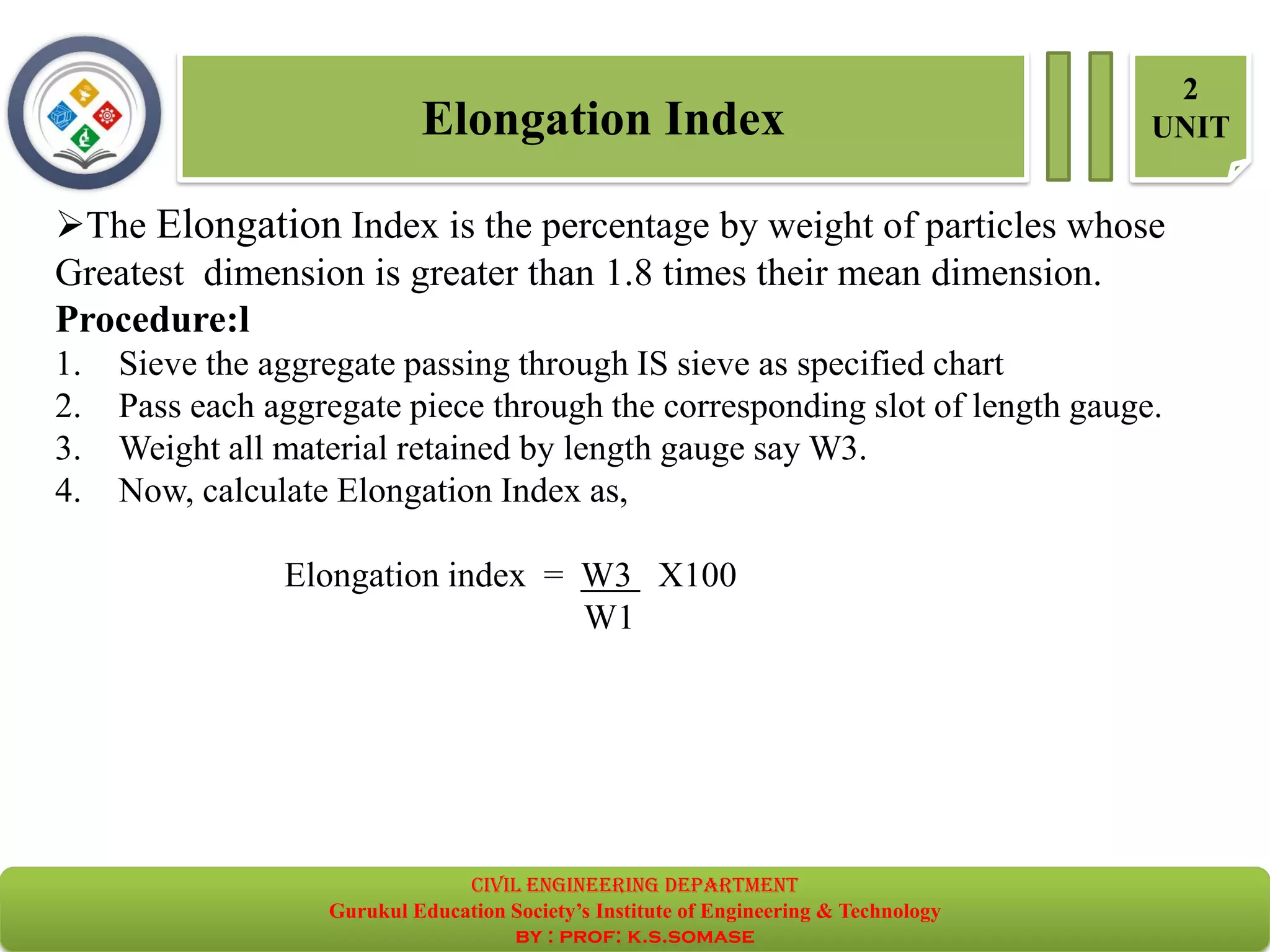 ➢The Elongation Index is the percentage by weight of particles whose
Greatest dimension is greater than 1.8 times their mean dimension.
Procedure:l
1. Sieve the aggregate passing through IS sieve as specified chart
2. Pass each aggregate piece through the corresponding slot of length gauge.
3. Weight all material retained by length gauge say W3.
4. Now, calculate Elongation Index as,
Elongation index = W3 X100
W1
Elongation Index
2
UNIT
civil EnGinEErinG dEpartmEnt
Gurukul Education Society’s Institute of Engineering & Technology
by : prof: k.s.somase
 