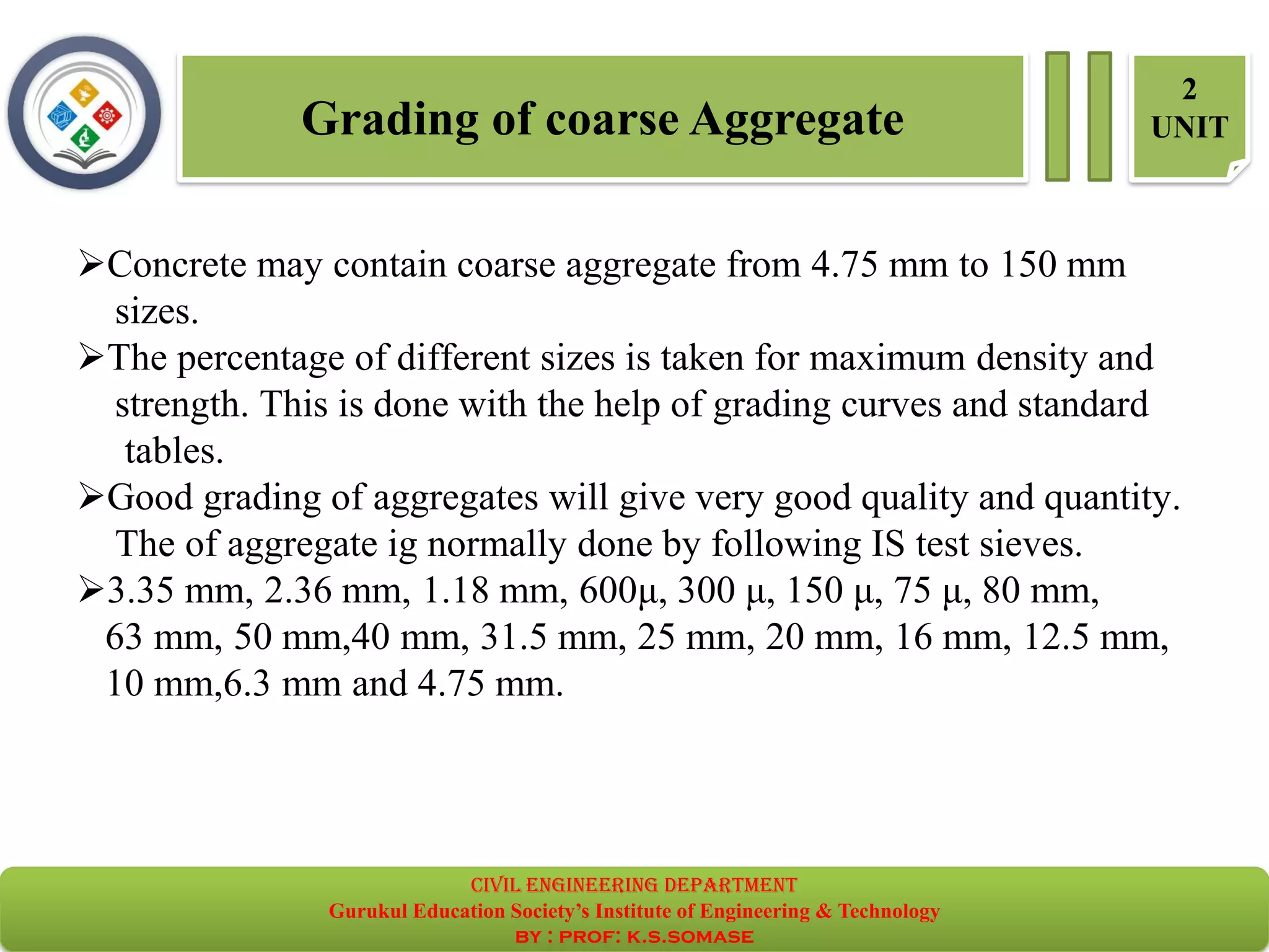 Grading of coarse Aggregate
2
UNIT
➢Concrete may contain coarse aggregate from 4.75 mm to 150 mm
sizes.
➢The percentage of different sizes is taken for maximum density and
strength. This is done with the help of grading curves and standard
tables.
➢Good grading of aggregates will give very good quality and quantity.
The of aggregate ig normally done by following IS test sieves.
➢3.35 mm, 2.36 mm, 1.18 mm, 600μ, 300 μ, 150 μ, 75 μ, 80 mm,
63 mm, 50 mm,40 mm, 31.5 mm, 25 mm, 20 mm, 16 mm, 12.5 mm,
10 mm,6.3 mm and 4.75 mm.
civil EnGinEErinG dEpartmEnt
Gurukul Education Society’s Institute of Engineering & Technology
by : prof: k.s.somase
 