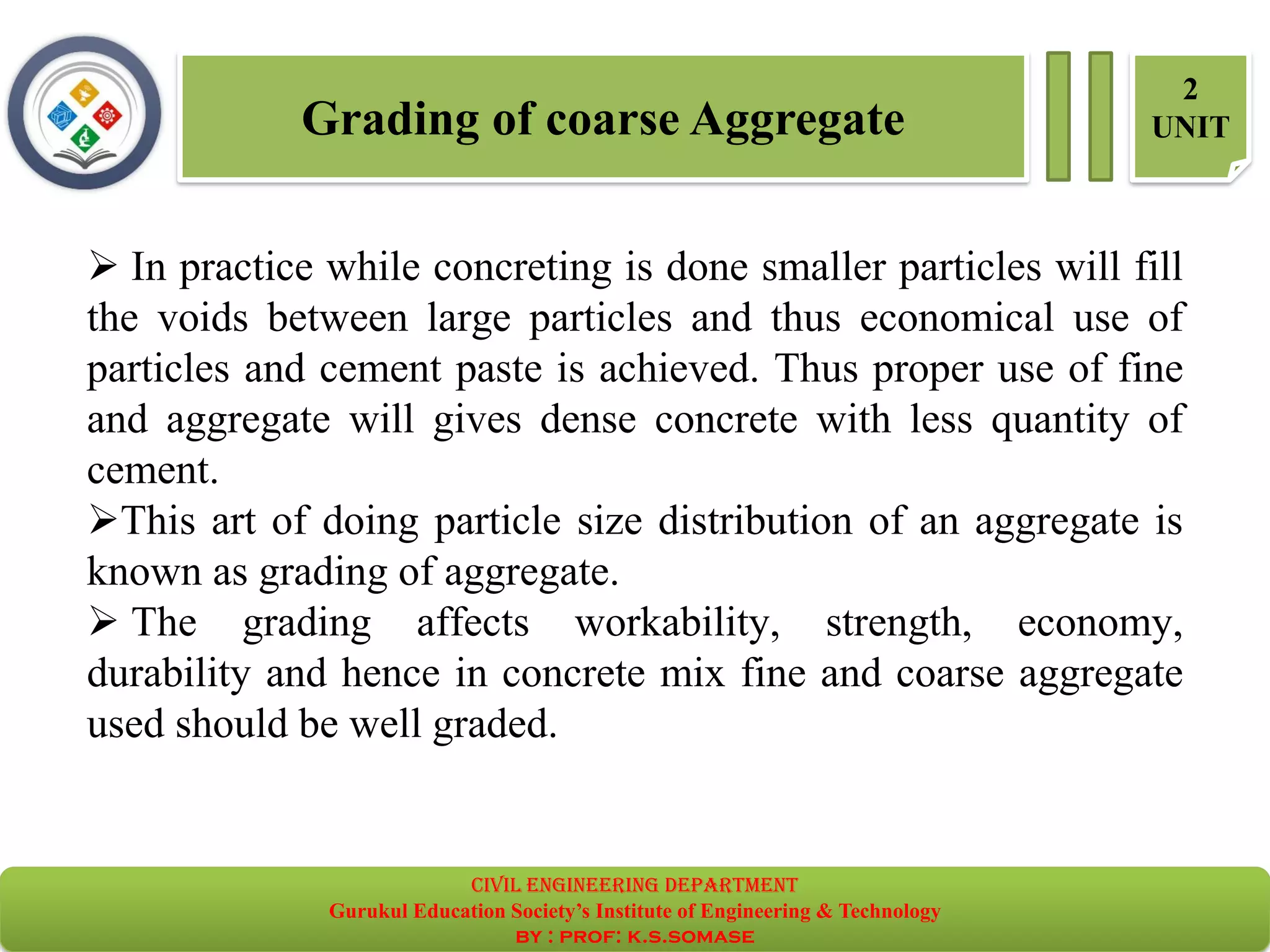 Grading of coarse Aggregate
2
UNIT
➢ In practice while concreting is done smaller particles will fill
the voids between large particles and thus economical use of
particles and cement paste is achieved. Thus proper use of fine
and aggregate will gives dense concrete with less quantity of
cement.
➢This art of doing particle size distribution of an aggregate is
known as grading of aggregate.
➢ The grading affects workability, strength, economy,
durability and hence in concrete mix fine and coarse aggregate
used should be well graded.
civil EnGinEErinG dEpartmEnt
Gurukul Education Society’s Institute of Engineering & Technology
by : prof: k.s.somase
 